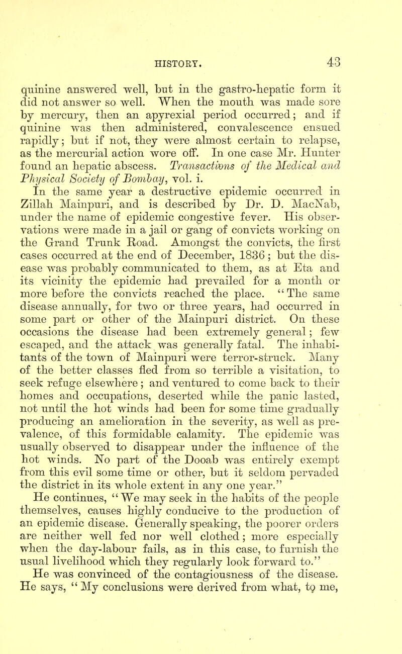 quinine answered well, but in tlie gastro-hepatic form it did not answer so well. When tlie mouth was made sore hj mercury, then an apyrexial period occurred; and if quinine was then administered, convalescence ensued rapidly; but if not, they were almost certain to relapse, as the mercurial action wore off. In one case Mr. Hunter found an hepatic abscess. Transactbons of the Medical and Physical Society of Bomhay, vol. i. In the same year a destructive epidemic occurred in Zillah Mainpuri, and is described by Dr. D. MacNab, under the name of epidemic congestive fever. His obser- vations were made in a jail or gang of convicts working on the Grand Trunk Road. Amongst the convicts, the first cases occurred at the end of December, 1836 ; but the dis- ease was probably communicated to them, as at Eta and its vicinity the epidemic had prevailed for a month or more before the convicts reached the place. The same disease annually, for two or three years, had occurred in some part or other of the Mainpuri district. On these occasions the disease had been extremely general; few escaped, and the attack was generally fatal. The inhabi- tants of the town of Mainpuri were terror-struck. Many of the better classes fled from so terrible a visitation, to seek refuge elsewhere; and ventured to come back to their homes and occupations, deserted while the panic lasted, not until the hot winds had been for some time gradually producing an amelioration in the severity, as well as pre- valence, of this formidable calamity. The epidemic was usually observed to disappear under the influence of the hot winds. No part of the Dooab was entirely exempt from this evil some time or other, but it seldom pervaded the district in its whole extent in any one year. He continues, We may seek in the habits of the people themselves, causes highly conducive to the production of an epidemic disease. Grenerally speaking, the poorer orders are neither well fed nor well clothed; more especially when the day-labour fails, as in this case, to furnish the usual livelihood which they regularly look forward to. He was convinced of the contagiousness of the disease. He says, My conclusions were derived from what, ig me,