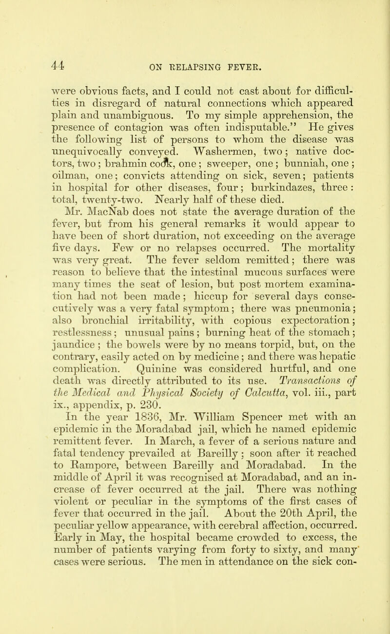 were obvious facts, and I could not cast about for dif&cul- ties in disregard of natural connections whicli appeared plain and unambiguous. To my simple apprehension, the presence of contagion was often indisputable. He gives the following list of persons to whom the disease was unequivocally conveyed. Washermen, two; native doc- tors, two ; brahmin codfk, one ; sweeper, one ; bunniah, one ; oilman, one; convicts attending on sick, seven; patients in hospital for other diseases, four; burkindazes, three : total, twenty-two. Nearly half of these died. Mr. MacNab does not state the average duration of the fever, but from his general remarks it would appear to have been of short duration, not exceeding on the average five days. Few or no relapses occurred. The mortality was very great. The fever seldom remitted; there was reason to believe that the intestinal mucous surfaces were many times the seat of lesion, but post mortem examina- tion had not been made; hiccup for several days conse- cutively was a very fatal symptom; there was pneumonia; also bronchial irritability, with copious expectoration; restlessness; unusual pains ; burning heat of the stomach; jaundice ; the bowels were by no means torpid, but, on the contrary, easily acted on by medicine; and there was hepatic complication. Quinine was considered hurtful, and one death was directly attributed to its use. Transactions of the Medical and Fliysical Society of Calcutta, vol. iii., part ix., appendix, p. 230. In the year 1836, Mr. William Spencer met with an epidemic in the Moradabad jail, which he named epidemic remittent fever. In March, a fever of a serious nature and fatal tendency prevailed at Bareilly : soon after it reached to Hampore, between Bareilly and Moradabad. In the middle of April it was recognised at Moradabad, and an in- crease of fever occurred at the jail. There was nothing violent or peculiar in the symptoms of the first cases of fever that occurred in the jail. About the 20th April, the pecuHar yellow appearance, with cerebral afiection, occurred. Early in May, the hospital became crowded to excess, the number of patients varying from forty to sixty, and many' cases were serious. The men in attendance on the sick con-