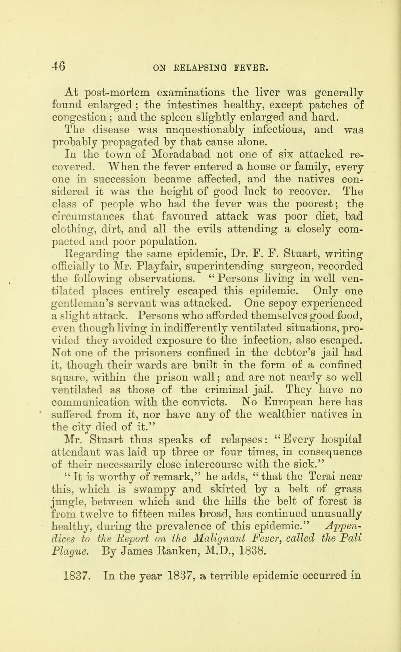 At post-mortem examinations tlie liver was generally found enlarged; tlie intestines healthy, except patches of congestion ; and the spleen slightly enlarged and hard. The disease was unquestionably infectious, and was probably propagated by that cause alone. In the town of Moradabad not one of six attacked re- covered. When the fever entered a house or family, every one in succession became affected, and the natives con- sidered it was the height of good luck to recover. The class of people who had the fever was the poorest; the circumstances that favoured attack was poor diet, bad clothing, dirt, and all the evils attending a closely com- pacted and poor population. Regarding the same epidemic. Dr. F. F. Stuart, writing of&cially to Mr. Play fair, superintending surgeon, recorded the following observations. Persons living in well ven- tilated places entirely escaped this epidemic. Only one gentleman's servant was attacked. One sepoy experienced a slight attack. Persons who afforded themselves good food, even though living in indifferently ventilated situations, pro- vided they avoided exposure to the infection, also escaped. Not one of the prisoners confined in the debtor's jail had it, though their wards are built in the form of a confined square, within the prison wall; and are not nearly so well ventilated as those of the criminal jail. They have no communication with the convicts. No European here has suffered from it, nor have any of the wealthier natives in the city died of it. Mr. Stuart thus speaks of relapses: Every hospital attendant was laid up three or four times, in consequence of their necessarily close intercourse with the sick. It is worthy of remark, he adds, that the Terai near this, which is swampy and skirted by a belt of grass jungle, between which and the hills the belt of forest is from twelve to fifteen miles broad, has continued unusually healthy, during the prevalence of this epidemic. Ajppen- dices to the Beport on the Malignant Fever, called the Pali Plague. By James E-anken, M.D., 1838. 1837. In the year 1837, a terrible epidemic occurred in