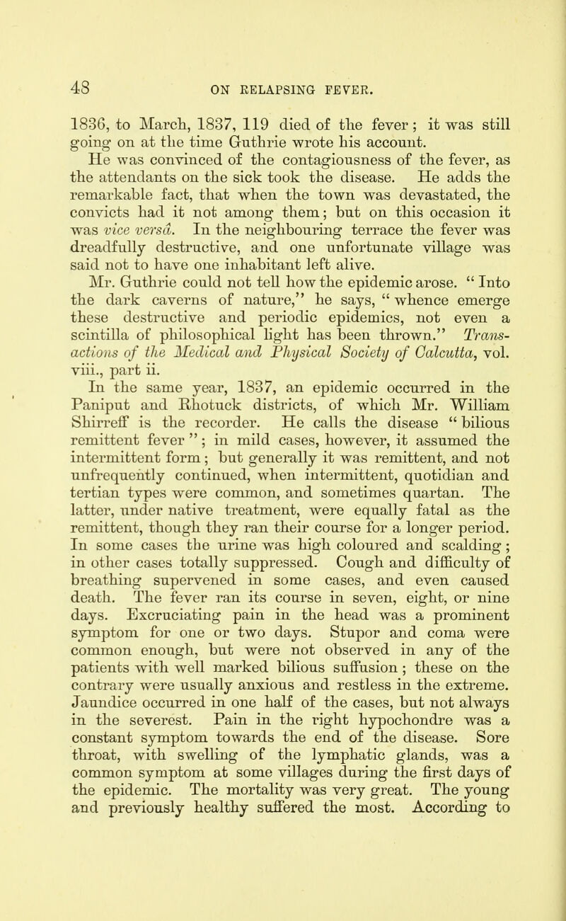 1836, to March, 1837, 119 died of tlie fever; it was still going on at the time Guthrie wrote his account. He was convinced of the contagiousness of the fever, as the attendants on the sick took the disease. He adds the remarkable fact, that when the town was devastated, the convicts had it not among them; but on this occasion it was vice versa. In the neighbouring terrace the fever was dreadfully destructive, and one unfortunate village was said not to have one inhabitant left alive. Mr. Guthrie could not teU how the epidemic arose.  Into the dark caverns of nature, he says,  whence emerge these destructive and periodic epidemics, not even a scintilla of philosophical hght has been thrown. Trans- actions of the Medical and Physical Society of Calcutta, vol. viii., part ii. In the same year, 1837, an epidemic occurred in the Paniput and Rhotuck districts, of which Mr. William Shirreff is the recorder. He calls the disease  bilious remittent fever ; in mild cases, however, it assumed the intermittent form ; but generally it was remittent, and not unfrequehtly continued, when intermittent, quotidian and tertian types were common, and sometimes quartan. The latter, under native treatment, were equally fatal as the remittent, though they ran their course for a longer period. In some cases the urine was high coloured and scalding; in other cases totally suppressed. Cough and difl&culty of breathing supervened in some cases, and even caused death. The fever ran its course in seven, eight, or nine days. Excruciating pain in the head was a prominent symptom for one or two days. Stupor and coma were common enough, but were not observed in any of the patients with well marked bilious suffusion; these on the contrary were usually anxious and restless in the extreme. Jaundice occurred in one half of the cases, but not always in the severest. Pain in the right hypochondre was a constant symptom towards the end of the disease. Sore throat, with swelling of the lymphatic glands, was a common symptom at some villages during the first days of the epidemic. The mortality was very great. The young and previously healthy suffered the most. According to