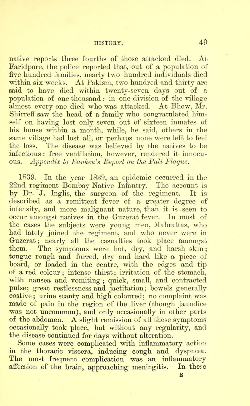 native reports three fourtlis of those attacked died. At Faridpore, the police reported that, out of a popnlation of five hundred families, nearly two hundred individuals died within six weeks. At Pakism, two hundred and thirty are said to have died within twenty-seven days out of a population of one thousand: in one division of the village almost every one died who was attacked. At Bhow, Mr. Shirreff saw the head of a family who congratulated him- self on having lost only seven out of sixteen inmates of his house within a month, while, he said, others in the same village had lost all, or perhaps none were left to feel the loss. The disease was believed by the natives to be infectious : free ventilation, however, rendered it innocu- ous. A]jpendix to Banken's Report on the Pali Plague. 1839. In the year 1839, an epidemic occurred in the 22nd regiment Bombay Native Infantry. The account is by Dr. J. Inglis, the surgeon of the regiment. It is described as a remittent fever of a greater degree of intensity, and more malignant nature, than it is. seen to occur amongst natives in the Guzerat fever. In most of the cases the subjects were young men, Mahrattas, who had lately joined the regiment, and who never were in Gruzerat; nearly all the casualties took place amongst them. The symptoms were hot, dry, and harsh skin; tongue rough and furred, dry and hard like a piece of board, or loaded in the centre, with the edges and tip of a red colour; intense thirst; irritation of the stomach, with nausea and vomiting ; quick, small, and contracted pulse; great restlessness and jactitation; bowels generally costive; urine scanty and high coloured; no complaint was made of pain in the region of the liver (though jaundice was not uncommon), and only occasionally in other parts of the abdomen. A slight remission of all these symptoms occasionally took place, but without any regularity, and the disease continued for days without alteration. Some cases were complicated with inflammatory action in the thoracic viscera, inducing cough and dyspnoea. The most frequent complication was an inflammatory aflfection of the brain, approaching meningitis. In these E
