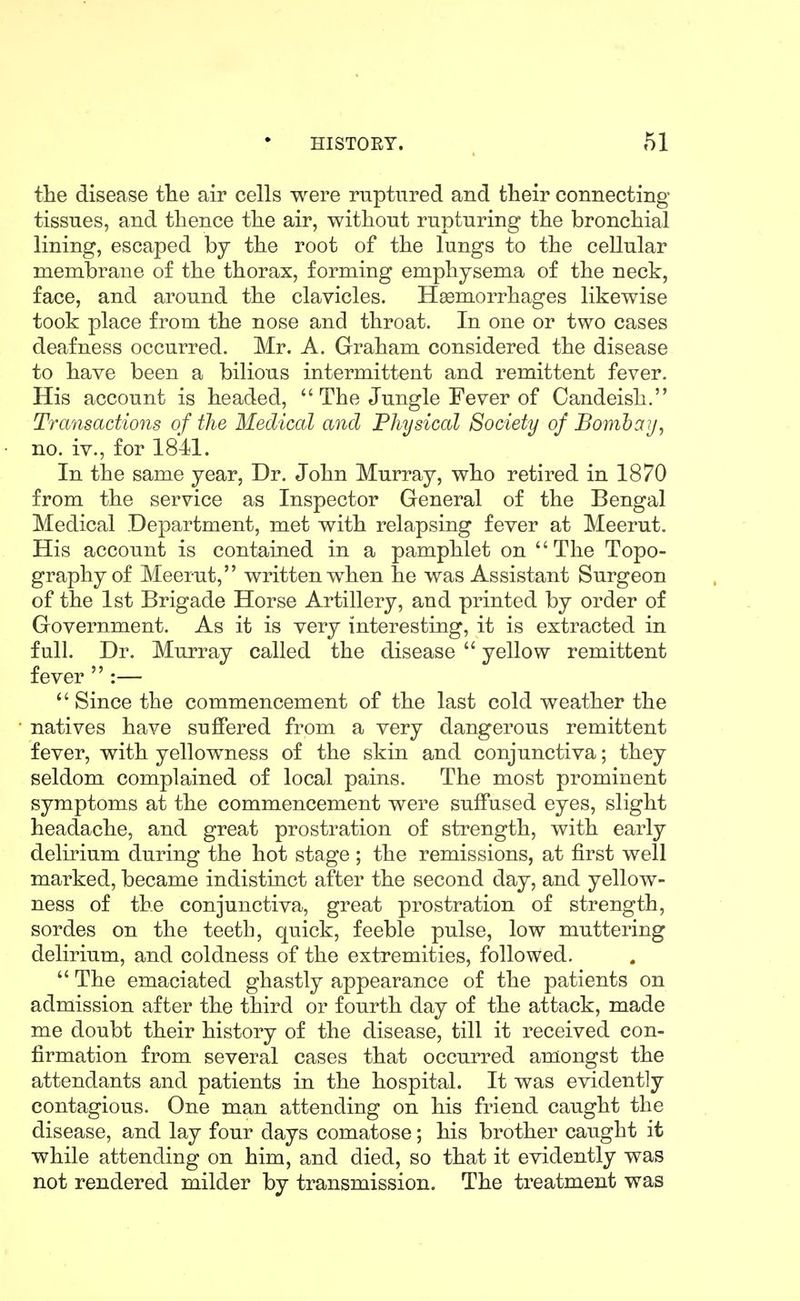 the disease fhe air cells were ruptured and their connecting tissues, and thence the air, without rupturing the bronchial lining, escaped by the root of the lungs to the cellular membrane of the thorax, forming emphysema of the neck, face, and around the clavicles. Haemorrhages likewise took place from the nose and throat. In one or two cases deafness occurred. Mr. A. Graham considered the disease to have been a bilious intermittent and remittent fever. His account is headed,  The Jungle Fever of Candeish. Transactions of the Medical and Physical Society of Bombay, no. iv., for 1841. In the same year. Dr. John Murray, who retired in 1870 from the service as Inspector General of the Bengal Medical Department, met with relapsing fever at Meerut. His account is contained in a pamphlet on The Topo- graphy of Meerut, written when he was Assistant Surgeon of the 1st Brigade Horse Artillery, and printed by order of Government. As it is very interesting, it is extracted in full. Dr. Murray called the disease  yellow remittent fever  :—  Since the commencement of the last cold weather the natives have suffered from a very dangerous remittent fever, with yellowness of the skin and conjunctiva; they seldom complained of local pains. The most prominent symptoms at the commencement were suffused eyes, slight headache, and great prostration of strength, with early delirium during the hot stage ; the remissions, at first well marked, became indistinct after the second day, and yellow- ness of the conjunctiva, great prostration of strength, sordes on the teeth, quick, feeble pulse, low muttering delirium, and coldness of the extremities, followed.  The emaciated ghastly appearance of the patients on admission after the third or fourth day of the attack, made me doubt their history of the disease, till it received con- firmation from several cases that occurred amongst the attendants and patients in the hospital. It was evidently contagious. One man attending on his friend caught the disease, and lay four days comatose; his brother caught it while attending on him, and died, so that it evidently was not rendered milder by transmission. The treatment was