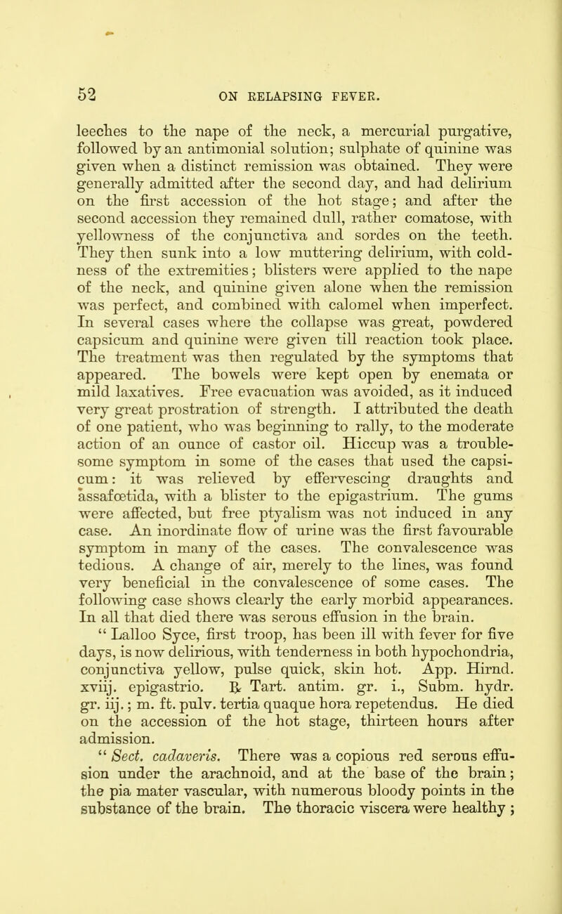 leeches to the nape of the neck, a mercurial purgative, followed by an antimonial solution; sulphate of quinine was given when a distinct remission was obtained. They were generally admitted after the second day, and had delirium on the &st accession of the hot stage; and after the second accession they remained dull, rather comatose, with yellowness of the conjunctiva and sordes on the teeth. They then sunk into a low muttering delirium, with cold- ness of the extremities; blisters were applied to the nape of the neck, and quinine given alone when the remission was perfect, and combined with calomel when imperfect. In several cases where the collapse was great, powdered capsicum and quinine were given till reaction took place. The treatment was then regulated by the symptoms that appeared. The bowels were kept open by enemata or mild laxatives. Free evacuation was avoided, as it induced very great prostration of strength. I attributed the death of one patient, who was beginning to rally, to the moderate action of an ounce of castor oil. Hiccup was a trouble- some symptom in some of the cases that used the capsi- cum : it was relieved by effervescing draughts and assafoetida, with a blister to the epigastrium. The gums were affected, but free ptyalism was not induced in any case. An inordinate flow of urine was the first favourable symptom in many of the cases. The convalescence was tedious. A change of air, merely to the lines, was found very beneficial in the convalescence of some cases. The following case shows clearly the early morbid appearances. In all that died there was serous effusion in the brain.  Lalloo Syce, first troop, has been ill with fever for five days, is now delirious, with tenderness in both hypochondria, conjunctiva yellow, pulse quick, skin hot. App. Hirnd. xviij. epigastric. ^ Tart, antim. gr. i., Subm. hydr. gr. iij.; m. ft. pulv. tertia quaque hora repetendus. He died on the accession of the hot stage, thirteen hours after admission.  Sect, cadaveris. There was a copious red serous effu- sion under the arachnoid, and at the base of the brain; the pia mater vascular, with numerous bloody points in the substance of the brain. The thoracic viscera were healthy ;