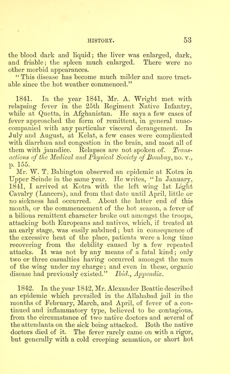 the blood dark and liquid; the liver was enlarged, dark, and friable; the spleen much enlarged. There were no other morbid appearances.  This disease has become much milder and more tract- able since the hot weather commenced. 1841. In the year 1841, Mr. A. Wright met with relapsing fever in the 25th Regiment Native Infantry, while at Quetta, in Afghanistan. He says a few cases of fever approached the form of remittent, in general unac- companied with any particular visceral derangement. In July and August, at Kelat, a few cases were complicated with diarrhoea and congestion in the brain, and most all of them with jaundice. Relapses are not spoken of. Trans- actions of the Medical and Fhysical Society of Bombay, no. v., p. 155. Mr. W. T. Babington observed an epidemic at Kotra in Upper Scinde in the same year. He writes,  In January, 1841, I arrived at Kotra with the left wing 1st Light Cavalry (Lancers), and from that date until April, little or no sickness had occurred. About the latter end of this month, or the commencement of the hot season, a fever of a bilious remittent character broke out amongst the troops, attacking both Europeans and natives, which, if treated at an early stage, was easily subdued; but in consequence of the excessive heat of the place, patients were a long time recovering from the debility caused by a few repeated attacks. It was not by any means of a fatal kind; only two or three casualties having occurred amongst the men of the wing under my charge; and even in these, organic disease had previously existed. Ibid., Appendix. 1842. In the year 1842, Mr. Alexander Beattie described an epidemic which prevailed in the Allahabad jail in the months of February, March, and April, of fever of a con- tinued and inflammatory type, believed to be contagious, from the circumstance of two native doctors and several of the attendants on the sick being attacked. Both the native doctors died of it. The fever rarely came on with a rigor, but generally with a cold creeping sensation, or short hot