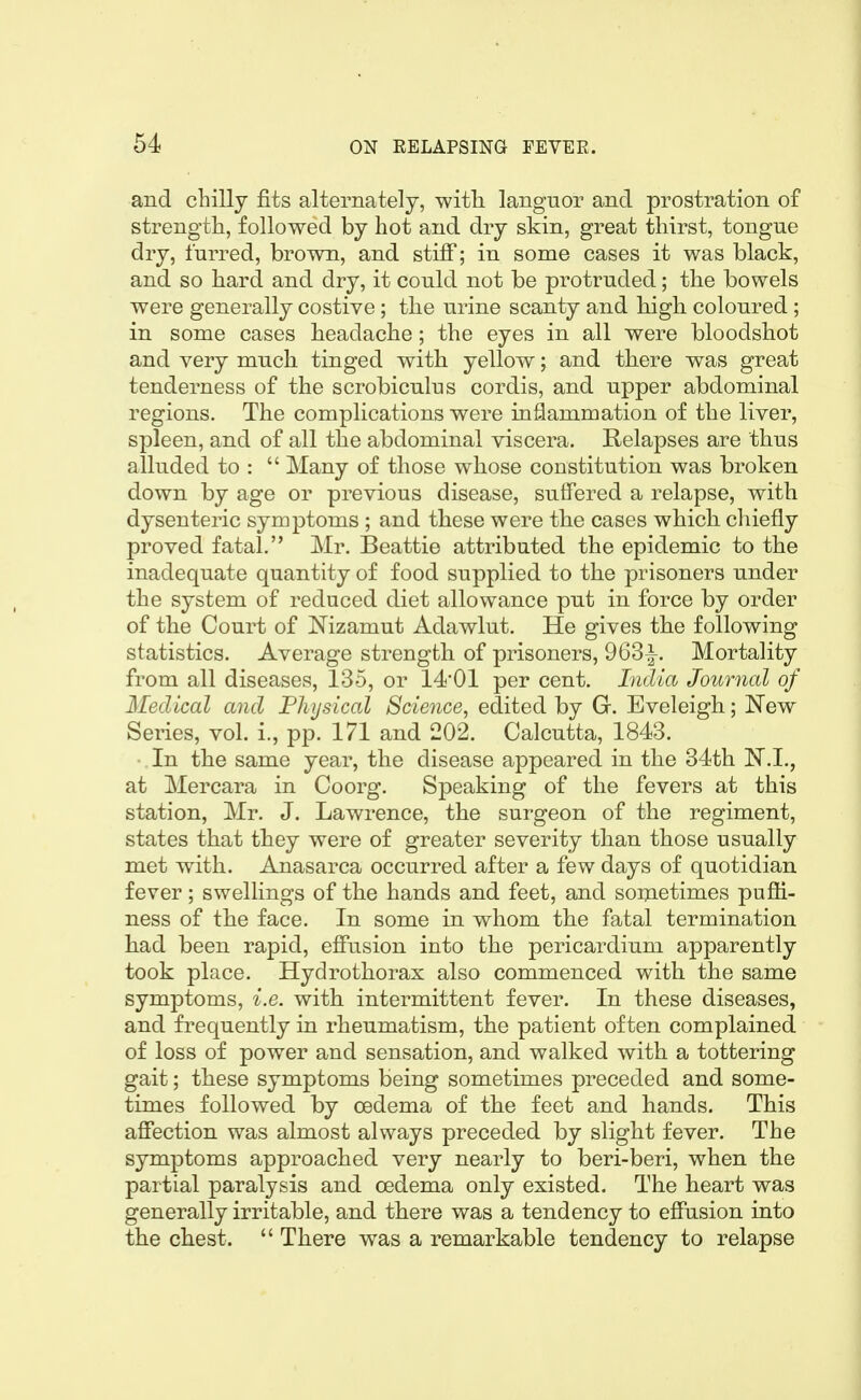 and chilly fits alternately, with languor and prostration of strength, followed by hot and dry skin, great thirst, tongue dry, furred, brown, and stiff; in some cases it was black, and so hard and dry, it could not be protruded; the bowels were generally costive ; the urine scanty and high coloured ; in some cases headache; the eyes in all were bloodshot and very much tinged with yellow; and there was great tenderness of the scrobiculus cordis, and upper abdominal regions. The complications were inflammation of the liver, spleen, and of all the abdominal viscera. Relapses are thus alluded to :  Many of those whose constitution was broken down by age or previous disease, suffered a relapse, with dysenteric symptoms ; and these were the cases which cliiefly proved fatal. Mr. Beattie attributed the epidemic to the inadequate quantity of food supplied to the prisoners under the system of reduced diet allowance put in force by order of the Court of Nizamut Adawlut. He gives the following statistics. Average strength of prisoners, 963|-. Mortality from all diseases, 135, or 14*01 per cent. India Journal of Medical and Physical Science, edited by G. Eveleigh; New Series, vol. i., pp. 171 and 202. Calcutta, 1843. In the same year, the disease appeared in the 34th at Mercara in Coorg. Speaking of the fevers at this station, Mr. J. Lawrence, the surgeon of the regiment, states that they were of greater severity than those usually met with. Anasarca occurred after a few days of quotidian fever; swellings of the hands and feet, and sometimes pufli- ness of the face. In some in whom the fatal termination had been rapid, effusion into the pericardium apparently took place. Hydro thorax also commenced with the same symptoms, i.e. with intermittent fever. In these diseases, and frequently in rheumatism, the patient often complained of loss of power and sensation, and walked with a tottering gait; these symptoms being sometimes preceded and some- times followed by oedema of the feet and hands. This affection was almost always preceded by slight fever. The symptoms approached very nearly to beri-beri, when the partial paralysis and oedema only existed. The heart was generally irritable, and there was a tendency to effusion into the chest.  There was a remarkable tendency to relapse
