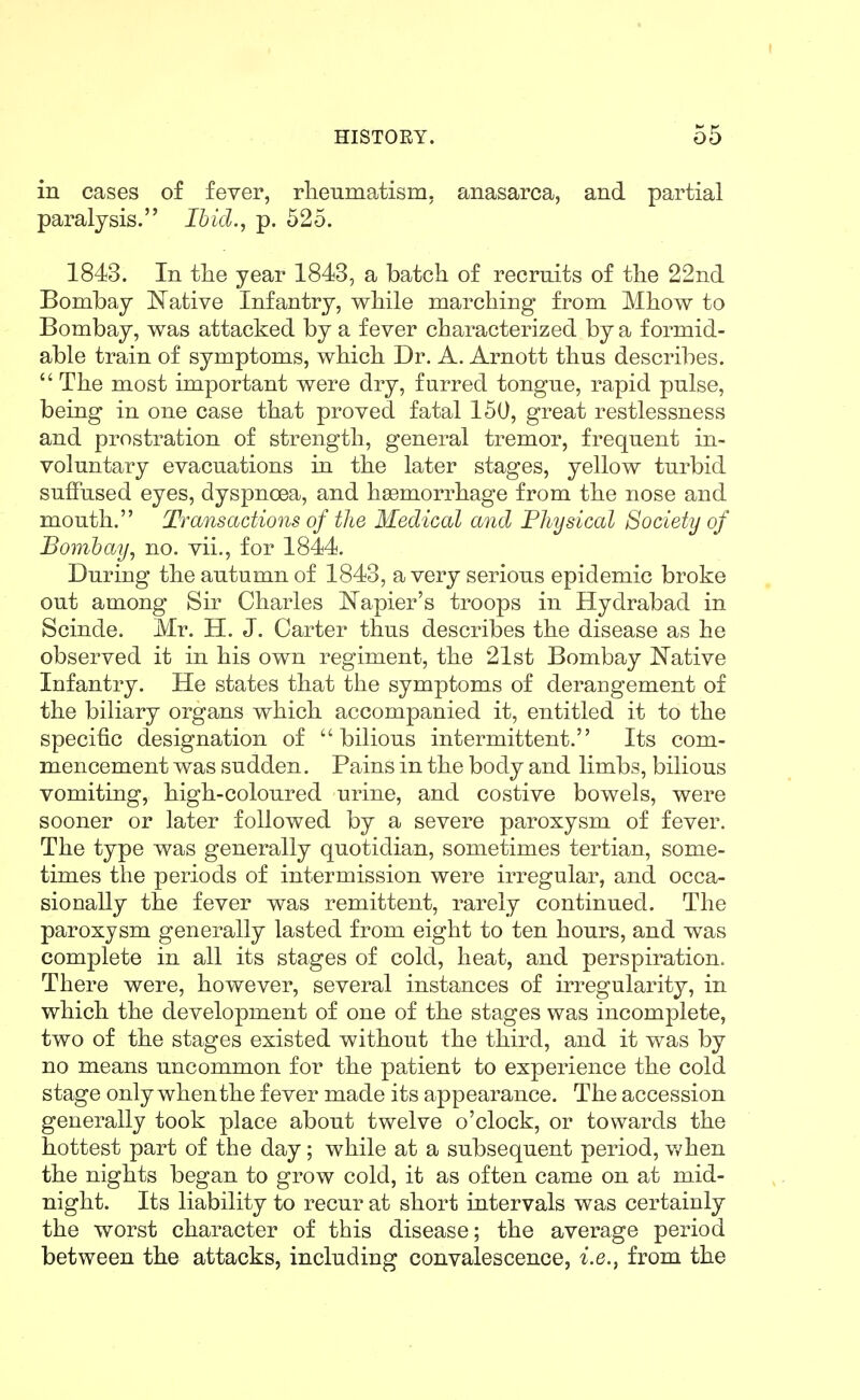 in cases of fever, rlieumatism, anasarca, and partial paralysis. Ibid., p. 525. 1843. In tlie year 1843, a batch of recruits of tlie 22nd Bombay Native Infantry, wliile marching from Mhow to Bombay, was attacked by a fever characterized by a formid- able train of symptoms, which Dr. A. Arnott thus describes. The most important were dry, furred tongue, rapid pulse, being in one case that proved fatal 150, great restlessness and prostration of strength, general tremor, frequent in- voluntary evacuations in the later stages, yellow turbid suffused eyes, dyspnoea, and haemorrhage from the nose and mouth. Transactions of the Medical and Physical Society of Bombay, no. vii., for 1844. During the autumn of 1843, a very serious epidemic broke out among Sir Charles Napier's troops in Hydrabad in Scinde. Mr. H. J. Carter thus describes the disease as he observed it in his own regiment, the 21st Bombay Native Infantry. He states that the symptoms of derangement of the biliary organs which accompanied it, entitled it to the specific designation of bilious intermittent. Its com- mencement was sudden. Pains in the body and limbs, bilious vomiting, high-coloured urine, and costive bowels, were sooner or later followed by a severe paroxysm of fever. The type was generally quotidian, sometimes tertian, some- times the periods of intermission were irregular, and occa- sionally the fever was remittent, rarely continued. The paroxysm generally lasted from eight to ten hours, and was complete in all its stages of cold, heat, and perspiration. There were, however, several instances of irregularity, in which the development of one of the stages was incomplete, two of the stages existed without the third, and it was by no means uncommon for the patient to experience the cold stage only when the fever made its appearance. The accession generally took place about twelve o'clock, or towards the hottest part of the day; while at a subsequent period, v/hen the nights began to grow cold, it as often came on at mid- night. Its liability to recur at short intervals was certainly the worst character of this disease; the average period between the attacks, including convalescence, i.e., from the