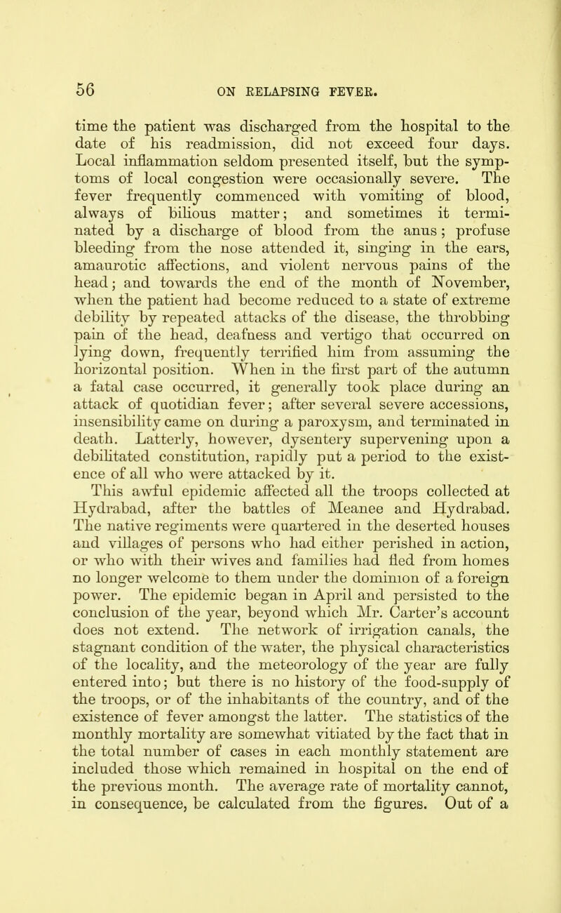 time the patient was discharged from the hospital to the date of his readmission, did not exceed four days. Local inflammation seldom presented itself, but the symp- toms of local congestion were occasionally severe. The fever frequently commenced with vomiting of blood, always of biUous matter; and sometimes it termi- nated by a discharge of blood from the anus; profuse bleeding from the nose attended it, singing in the ears, amaurotic affections, and violent nervous pains of the head; and towards the end of the month of November, when the patient had become reduced to a state of extreme debility by repeated attacks of the disease, the throbbing pain of the head, deafness and vertigo that occurred on lying down, frequently terrified him from assuming the horizontal position. When in the first part of the autumn a fatal case occurred, it generally took place during an attack of quotidian fever; after several severe accessions, insensibility came on during a paroxysm, and terminated in death. Latterly, however, dysentery supervening upon a debihtated constitution, rapidly put a period to the exist- ence of all who were attacked by it. This awful epidemic affected all the troops collected at Hydrabad, after the battles of Meanee and Hydrabad. The native regiments were quartered in the deserted houses and villages of persons who had either perished in action, or who with their wives and families had fled from homes no longer welcome to them under the dominion of a foreign power. The epidemic began in April and persisted to the conclusion of the year, beyond which Mr. Carter's account does not extend. The network of irrigation canals, the stagnant condition of the water, the physical characteristics of the locality, and the meteorology of the year are fully entered into; but there is no history of the food-supply of the troops, or of the inhabitants of the country, and of the existence of fever amongst the latter. The statistics of the monthly mortality are somewhat vitiated by the fact that in the total number of cases in each monthly statement are included those which remained in hospital on the end of the previous month. The average rate of mortality cannot, in consequence, be calculated from the figures. Out of a