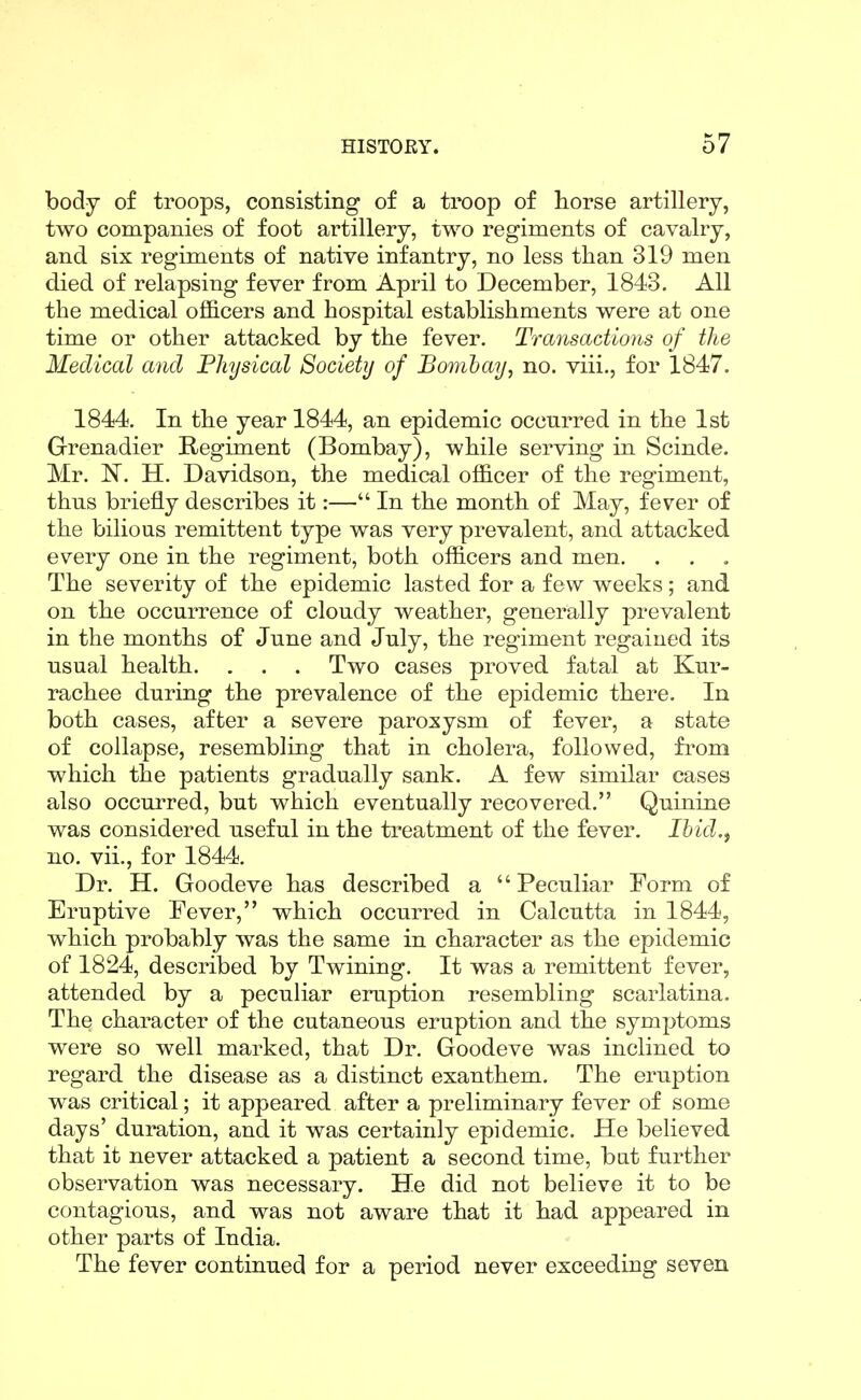 body of troops, consisting of a troop of horse artillery, two companies of foot artillery, two regiments of cavalry, and six regiments of native infantry, no less than 319 men died of relapsing fever from April to December, 1843. All the medical officers and hospital establishments were at one time or other attacked by the fever. Transactions of the Medical and Physical Society of Bombay, no. viii., for 1847. 1844. In the year 1844, an epidemic occurred in the 1st Grenadier Regiment (Bombay), while serving in Scinde. Mr. N. H. Davidson, the medical officer of the regiment, thus briefly describes it:— In the month of May, fever of the bilious remittent type was very prevalent, and attacked every one in the regiment, both officers and men. The severity of the epidemic lasted for a few weeks; and on the occurrence of cloudy weather, generally prevalent in the months of June and July, the regiment regained its usual health. . . . Two cases proved fatal at Kur- rachee during the prevalence of the epidemic there. In both cases, after a severe paroxysm of fever, a state of collapse, resembling that in cholera, followed, from which the patients gradually sank. A few similar cases also occurred, but which eventually recovered. Quinine was considered useful in the treatment of the fever. Ihid.^ no. vii., for 1844. Dr. H. Goodeve has described a Peculiar Form of Eruptive Fever, which occurred in Calcutta in 1844, which probably was the same in character as the epidemic of 1824, described by Twining. It was a remittent fever, attended by a peculiar eruption resembling scarlatina. The character of the cutaneous eruption and the symptoms were so well marked, that Dr. Goodeve was inclined to regard the disease as a distinct exanthem. The eruption was critical; it appeared after a preliminary fever of some days' duration, and it was certainly epidemic. He believed that it never attacked a patient a second time, bat further observation was necessary. He did not believe it to be contagious, and was not aware that it had appeared in other parts of India. The fever continued for a period never exceeding seven