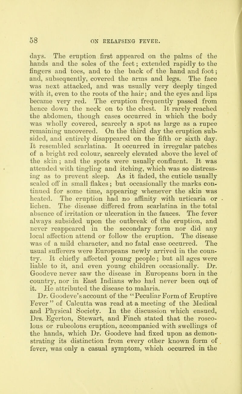 days. Tlie eruption first appeared on tlie palms of the hands and the soles of the feet; extended rapidly to the fingers and toes, and to the back of the hand and foot; and, subsequently, covered the arms and legs. The face was next attacked, and was usually very deeply tinged with it, even to the roots of the hair; and the eyes and lips became very red. The eruption frequently passed from hence down the neck on to the chest. It rarely reached the abdomen, though cases occurred in which the body was wholly covered, scarcely a spot as large as a rupee remaining uncovered. On the third day the eruption sub- sided, and entirely disappeared on the fifth or sixth day. It resembled scarlatina. It occurred in irregular patches of a bright red colour, scarcely elevated above the level of the skin ; and the spots were usually confluent. It was attended with tingliug and itching, which was so distress- ing as to prevent sleep. As it faded, the cuticle usually scaled off in small flakes ; but occasionally the marks con- tinued for some time, appearing whenever the skin was heated. The eruption had no affinity with urticaria or lichen. The disease differed from scarlatina in the total absence of irritation or ulceration in the fauces. The fever always subsided upon the outbreak of the eruption, and never reappeared in the secondary form nor did any local affection attend or follow the eruption. The disease was of a mild character, and no fatal case occurred. The usual sufferers were Europeans newly arrived in the coun- try. It chiefly affected young people ; but all ages were liable to it, and even young children occasionally. Dr. Goodeve never saw the disease in Europeans born in the country, nor in East Indians who had never been out of it. He attributed the disease to malaria. Dr. Goodeve's account of the Peculiar Form of Eruptive Fever of Calcutta was read at a meeting of the Medical and Physical Society. In the discussion which ensued, Drs. Egerton, Stewart, and Finch stated that the roseo- lous or rubeolous eruption, accompanied with swellings of the hands, which Dr. Goodeve had fixed upon as demon- strating its distinction from every other known form of fever, was only a casual symptom, which occurred in the
