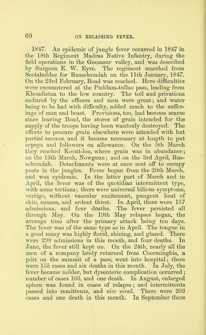 1847. An epidemic of jungle fever occarred in 1847 in the ISth Regiment Madras Native Infantry, during the field operations in the Groomsur valley, and was described by Surgeon E. W. Eyre. The regiment marched from Seetabuldee for Russelcondah on the 11th January, 1847. On the 23rd February, Boad was reached. Here difl&culties were encountered at the Puddam-tullao pass, leading from Khondistan to the low country. The toil and privations endured by the officers and men were great; and water being to be had with difficulty, added much to the suffer- ings of man and beast. Provisions, too, had become scarce since leaving Boad, the stores of grain intended for the supply of the troops having been wantonly destroyed. The efforts to procure grain elsewhere were attended with but partial success, and it became necessary at length to put sepoys and followers on allowance. On the 5th March they reached Koont-loo, where grain was in abundance; on the 13th March, ISTowgaun; and on the 3rd April, Rus- selcondah. Detachments were at once sent off to occupy posts in the jungles. Fever began from the 20th March, and was epidemic. In the latter part of March and in April, the fever was of the quotidian intermittent type, with some tertians; there were universal bilious symptoms, vertigo, without vascular excitement, pungent heat of skin, nausea, and ardent thirst. In April, there were 157 admissions, and four deaths. The fever persisted all through May. On the 19th May relapses began, the average time after the primary attack being ten days. The fever was of the same type as in April. The tongue in a good many was highly florid, shining, and glazed. There were 298 admissions in this month, and four deaths. In June, the fever still kept on. On the 24th, nearly all the men of a company lately returned from Coorminghia, a post on the summit of a pass, went into hospital; there were 155 cases and six deaths in this month. In July, the fever became milder, but dysenteric complication occurred ; number of cases 166, and one death. In August, enlarged spleen was found in cases of relapse ; and intermittents passed into remittents, and vice versa. There were 203 cases and one death in this month. In September there