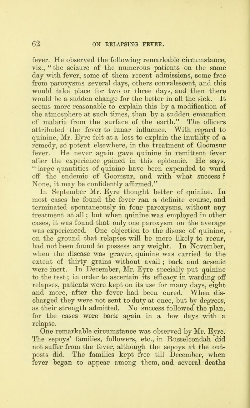 fever. He observed the following remarkable circumstance, viz., the seizure of the numerous patients on the same day with fever, some of them recent admissions, some free from paroxysms several days, others convalescent, and this would take place for two or three days, and then there would be a sudden change for the better in all the sick. It seems more reasonable to explain this by a modification of the atmosphere at such times, than by a sudden emanation of malaria from the surface of the earth. The officers attributed the fever to lunar influence. With regard to quinine, Mr. Eyre felt at a loss to explain the inutility of a remedy, so potent elsewhere, in the treatment of Goomsur fever. He never again gave quinine in remittent fever after the experience gained in this epidemic. He says, large quantities of quinine have been expended to ward off the endemic of Goomsur, and with what success ? I^'one, it may be confidently affirmed. In September Mr. Eyi^e thought better of quinine. In most cases he found the fever ran a definite course, and terminated spontaneously in four paroxysms, without any treatment at all; but when quinine was employed in other cases, it was found that only one paroxysm on the average was experienced. One objection to the disuse of quinine, on the ground that relapses will be more likely to recur, had not been found to possess any weight. In November, when the disease was graver, quinine was carried to the extent of thirty grains without avail ; bark and arsenic were inert. In December, Mr. Eyre specially put quinine to the test; in order to ascertain its efficacy in warding off relapses, patients were kept on its use for many days, eight and more, after the fever had been cured. When dis- charged they were not sent to duty at once, but by degrees, as their strength admitted. No success followed the plan, for the cases were back again in a few days with a relapse. One remarkable circumstance was observed by Mr. Eyre. The sepoys' families, followers, etc., in Russelcondah did not suffer from the fever, although the sepoys at the out- posts did. The families kept free till December, when fever began to appear among them, and several deaths