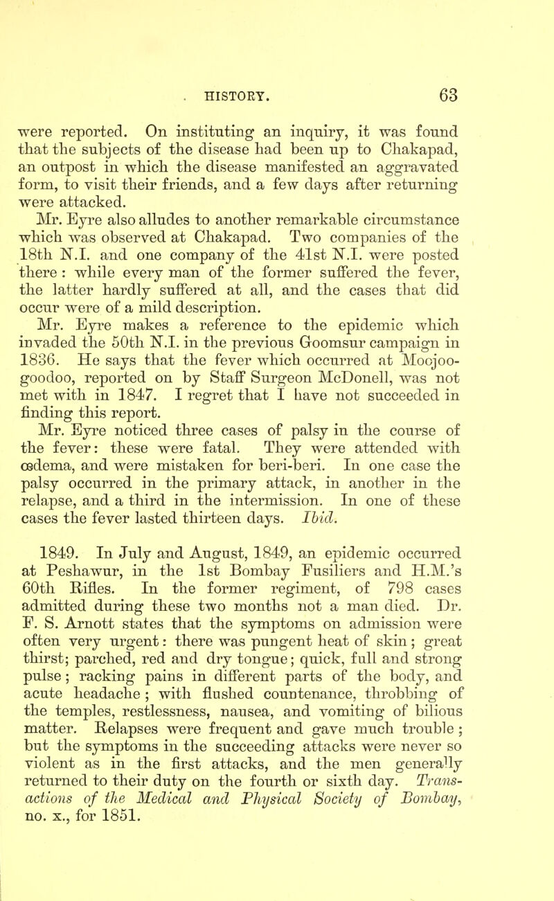 were reported. On instituting an inqniry, it was found that tlie subjects of the disease had been up to Chakapad, an outpost in which the disease manifested an aggravated form, to visit their friends, and a few days after returning were attacked. Mr. Eyre also alludes to another remarkable circumstance which was observed at Chakapad. Two companies of the 18th N.I. and one company of the 41st N.l. were posted there : while every man of the former suffered the fever, the latter hardly suffered at all, and the cases that did occur were of a mild description. Mr. Eyre makes a reference to the epidemic which invaded the 60th N.I. in the previous Goomsur campaign in 1836. He says that the fever which occurred at Moojoo- goodoo, reported on by Staff Surgeon McDonell, was not met with in 1847. I regret that I have not succeeded in finding this report. Mr. Byre noticed three cases of palsy in the course of the fever: these were fatal. They were attended with oedema, and were mistaken for beri-beri. In one case the palsy occurred in the primary attack, in another in the relapse, and a third in the intermission. In one of these cases the fever lasted thirteen days. Ibid. 1849. In July and August, 1849, an epidemic occurred at Peshawur, in the 1st Bombay Fusiliers and H.M.'s 60th Rifles. In the former regiment, of 798 cases admitted during these two months not a man died. Dr. E. S. Arnott states that the symptoms on admission were often very urgent: there was pungent heat of skin; great thirst; parched, red and dry tongue; quick, full and strong pulse ; racking pains in different parts of the body, and acute headache ; with flushed countenance, throbbing of the temples, restlessness, nausea, and vomiting of bilious matter. Relapses were frequent and gave much trouble; but the symptoms in the succeeding attacks were never so violent as in the first attacks, and the men generally returned to their duty on the fourth or sixth day. Trans- actions of the Medical and Physical Society of Bombay, no. X., for 1851.