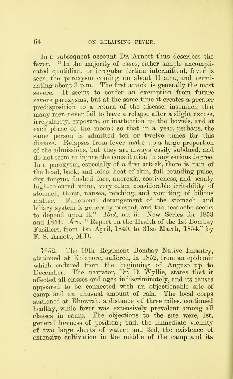 In a subsequent account Dr. Arnott thus describes tbe fever. In the majority of cases, either simple uncompli- cated quotidian, or irregular tertian intermittent, fever is seen, the paroxysm coming on about 11 a.m., and termi- nating about 3 p.m. The first attack is generally the most severe. It seems to confer an exemption from future severe paroxysms, but at the same time it creates a greater predisposition to a return of the disease, insomuch that many men never fail to have a relapse after a slight excess, irregularity, exposure, or inattention to the bowels, and at each phase of the moon; so that in a year, perhaps, the same person is admitted ten or twelve times for this disease. Relapses from fever make up a large proportion of the admissions, but they are always easily subdued, and do not seem to injure the constitution in any serious degree. In a paroxysm, especially of a first attack, there is pain of the head, back, and loins, heat of skin, full bounding pulse, dry tongue, flushed face, anorexia, costiveness, and scanty high-coloured urine, very often considerable irritability of stomach, thirst, nausea, retching, and vomiting of bilious matter. Functional derangement of the stomach and biliary system is generally present, and the headache seems to depend upon it. Ihid^ no. ii, New Series for 1853 and 1854. Art. Report on the Health of the 1st Bombay Fusiliers, from 1st April, 1840, to 31st March, 1854, by F. S. Arnott, M.D. 1852. The 19th Regiment Bombay Native Infantry, stationed at Kolapore, suffered, in 1852, from an epidemic which endured from the beginning of August up to December. The narrator, Dr. D. Wyllie, states that it affected all classes and ages indiscriminately, and its causes appeared to be connected with an objectionable site of camp, and an unusual amount of rain. The local corps stationed at Bhowrah, a distance of three miles, continued healthy, while fever was extensively prevalent among all classes in camp. The objections to the site were, 1st, general lowness of position; 2nd, the immediate vicinity of two large sheets of water; and 3rd, the existence of extensive cultivation in the middle of the camp and its