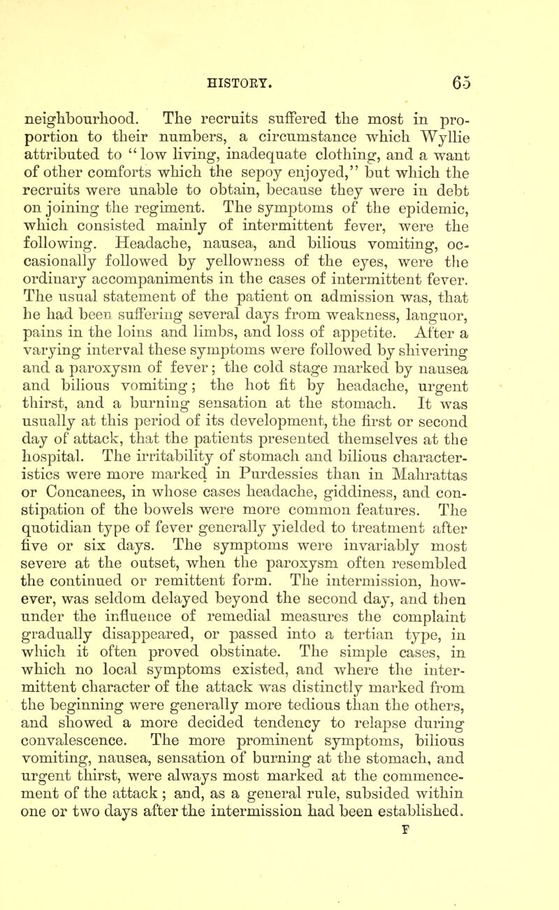 neighbourliood. The recruits suffered the most in pro- portion to their numbers, a circumstance which Wyllie attributed to low living, inadequate clothing, and a want of other comforts which the sepoy enjoyed, but which the recruits were unable to obtain, because they were in debt on joining the regiment. The symptoms of the epidemic, which consisted mainly of intermittent fever, were the following. Headache, nausea, and bilious vomiting, oc- casionally followed by yellowness of the eyes, were the ordinary accompaniments in the cases of intermittent fever. The usual statement of the patient on admission was, that he had been suffering several days from weakness, languor, pains in the loins and limbs, and loss of appetite. After a varying interval these symptoms were followed by shivering and a paroxysm of fever; the cold stage marked by nausea and bilious vomiting; the hot fit by headache, urgent thirst, and a burning sensation at the stomach. It was usually at this period of its development, the first or second day of attack, that the patients presented themselves at the hospital. The irritability of stomach and bilious character- istics were more marked in Purdessies than in Malirattas or Concanees, in whose cases headache, giddiness, and con- stipation of the bowels were more common features. The quotidian type of fever generally yielded to treatment after five or six days. The symptoms were invariably most severe at the outset, when the paroxysm often resembled the continued or remittent form. The intermission, how- ever, was seldom delayed beyond the second day, and then under the influence of remedial measures the complaint gradually disappeared, or passed into a tertian type, in which it often proved obstinate. The simple cases, in which no local symptoms existed, and where the inter- mittent character of the attack was distinctly marked from the beginning were generally more tedious than the others, and showed a more decided tendency to relapse during convalescence. The more prominent symptoms, bilious vomiting, nausea, sensation of burning at the stomach, and urgent thirst, were always most marked at the commence- ment of the attack ; and, as a general rule, subsided within one or two days after the intermission had been established.