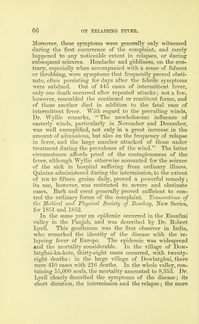 Moreover, these symptoms were generally only witnessed during the first ocenrrence of the complaint, and rarely happened to any noticeable extent in relapses, or during subsequent seizures. Headache and giddiness, on the con- trary, especially when accompanied with a sense of fulness or throbbing, were symptoms that frequently proved obsti- nate, often persisting for days after the febrile symptoms were subdued. Out of 445 cases of intermittent fever, only one death occurred after repeated attacks ; not a few, however, resembled the continued or remittent forms, and of these another died in addition to the fatal case of intermittent fever. With regard to the prevailing winds. Dr. Wyllie remarks, The unwholesome influence of easterly winds, particularly in November and December, was well exemplified, not only in a great increase in the amount of admissions, but also on the frequency of relapse in fever, and the large number attacked of those under treatment during the prevalence of the wind. The latter circumstance affords proof of the contagiousness of the fever, although Wyllie otherwise accounted for the seizure of the sick in hospital suffering from ordinary illness. Quinine administered during the intermission, to the extent of ten to fifteen grains daily, proved a powerful remedy; its use, however, was restricted to severe and obstinate cases. Bark and creat generally proved sufficient to con- trol the ordinary forms of the complaint. Transactions of the Medical and Physical Society of Bombay, 'New Series, for 1851 and 1852. In the same year an epidemic occurred in the Eusufzai valley in the Punjab, and was described by Dr. Robert Lyell. This gentleman was the first observer in India, who remarked the identity of the disease with the re- lapsing fever of Europe. The epidemic was widespread and the mortality considerable. In the village of Dow- lutghai-ka-kote, thirty-eight cases occurred, with twenty- eight deaths : in the large village of Dowlutghai, there were 410 cases with 216 deaths. In the whole valley, con- taiDing 55,000 souls, the mortality amounted to 8,353. Dr. Lyell clearly described the symptoms of the disease; its short duration, the intermission and the relapse; the more
