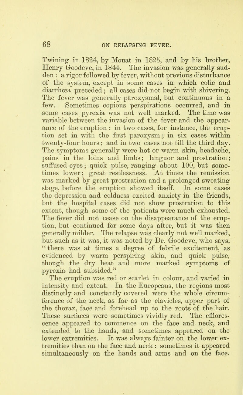 Twining in 1824, by Monat in 1825, and by Ms brother, Henry Goodeve, in 1844. The invasion was generally sud- den : a rigor followed by fever, without previous disturbance of the system, except in some cases in which colic and diarrhoea preceded; all cases did not begin with shivering. The fever was generally paroxysmal, but continuous in a few. Sometimes copious perspirations occurred, and in some cases pyrexia was not well marked. The time was variable between the invasion of the fever and the appear- ance of the eruption : in two cases, for instance, the erup- tion set in with the first paroxysm ; in six cases within twenty-four hours ; and in two cases not till the third day. The symptoms generally were hot or warm skin, headache, pains in the loins and limbs; languor and prostration; suffused eyes; quick pulse, ranging about 100, but some- times lower; great restlessness. At times the remission was marked by great prostration and a prolonged sweating stage, before the eruption showed itself. In some cases the depression and coldness excited anxiety in the friends, but the hospital cases did not show prostration to this extent, though some of the patients were much exhausted. The fever did not cease on the disappearance of the erup- tion, but continued for some days after, but it was then generally milder. The relapse was clearly not well marked, but such as it was, it was noted by Dr. Goodeve, who says, '' there was at times a degree of febrile excitement, as e^'idenced by warm perspiring skin, and quick pulse, though the dry heat and more marked symptoms of pyrexia had subsided. The eruption w^as red or scarlet in colour, and varied in intensity and extent. In the Europeans, the regions most distinctly and constantly covered were the whole circum- ference of the neck, as far as the clavicles, upper part of the thorax, face and forehead up to the roots of the hair. These surfaces were sometimes vividly red. The efflores- cence appeared to commence on the face and neck, and extended to the hands, and sometimes appeared on the lower extremities. It was always fainter on the lower ex- tremities than on the face and neck : sometimes it appeared simultaneously on the hands and arms and on the face.