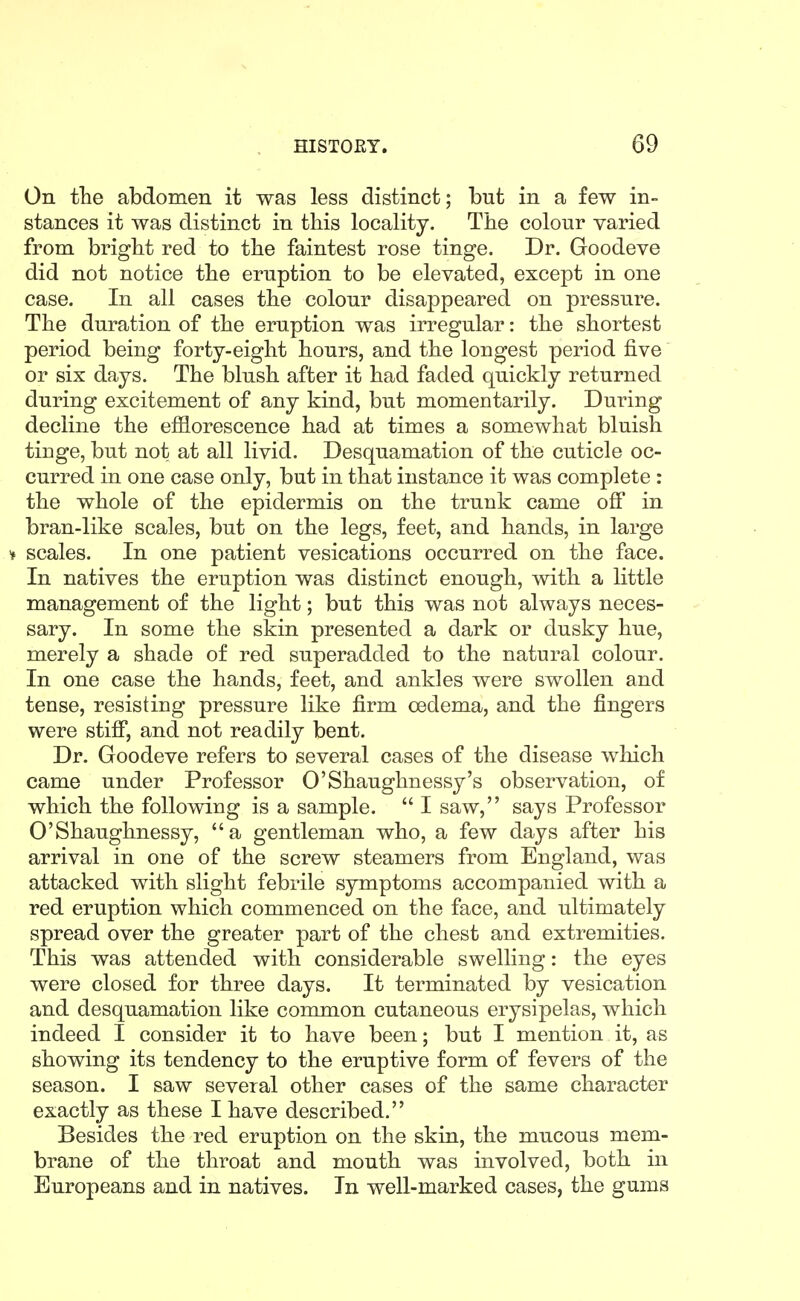 On the abdomen it was less distinct; but in a few in- stances it was distinct in this locality. The colour varied from bright red to the faintest rose tinge. Dr. Goodeve did not notice the eruption to be elevated, except in one case. In all cases the colour disappeared on pressure. The duration of the eruption was irregular: the shortest period being forty-eight hours, and the longest period five' or six days. The blush after it had faded quickly returned during excitement of any kind, but momentarily. During decline the efflorescence had at times a somewhat bluish tinge, but not at all livid. Desquamation of the cuticle oc- curred in one case only, but in that instance it was complete : the whole of the epidermis on the trunk came off in bran-like scales, but on the legs, feet, and hands, in large ¥ scales. In one patient vesications occurred on the face. In natives the eruption was distinct enough, with a little management of the light; but this was not always neces- sary. In some the skin presented a dark or dusky hue, merely a shade of red superadded to the natural colour. In one case the hands, feet, and ankles were swollen and tense, resisting pressure like firm oedema, and the fingers were stiff, and not readily bent. Dr. Goodeve refers to several cases of the disease which came under Professor O'Shaughnessy's observation, of which the following is a sample.  I saw, says Professor O'Shaughnessy, a gentleman who, a few days after his arrival in one of the screw steamers from England, was attacked with slight febrile symptoms accompanied with a red eruption which commenced on the face, and ultimately spread over the greater part of the chest and extremities. This was attended with considerable swelling: the eyes were closed for three days. It terminated by vesication and desquamation like common cutaneous erysipelas, which indeed I consider it to have been; but I mention it, as showing its tendency to the eruptive form of fevers of the season. I saw several other cases of the same character exactly as these I have described. Besides the red eruption on the skin, the mucous mem- brane of the throat and mouth was involved, both in Europeans and in natives. In well-marked cases, the gums