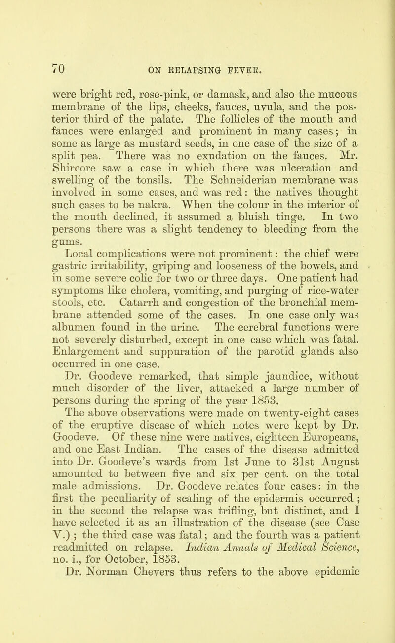 were briglit red, rose-pink, or damask, and also tke mucous membrane of the lips, cheeks, fauces, uvula, and the pos- terior third of the palate. The follicles of the mouth and fauces were enlarged and prominent in many cases; in some as large as mustard seeds, in one case of the size of a split pea. There was no exudation on the fauces. Mr. Shircore saw a case in which there was ulceration and swelHng of the tonsils. The Schneiderian membrane was involved in some cases, and was red: the natives thought such cases to be nakra. When the colour in the interior of the mouth dechned, it assumed a bluish tinge. In two persons there was a slight tendency to bleeding from the gums. Local complications were not prominent: the chief were gastric irritability, griping and looseness of the bowels, and in some severe colic for two or three days. One patient had symptoms like cholera, vomiting, and purging of rice-water stools, etc. Catarrh and cougestion of the bronchial mem- brane attended some of the cases. In one case only was albumen found in the urine. The cerebral functions were not severely disturbed, except in one case which was fatal. Enlargement and suppuration of the parotid glands also occurred in one case. Dr. Goodeve remarked, that simple jaundice, without much disorder of the liver, attacked a large number of persons during the spring of the year 1853. The above observations were made on twenty-eight cases of the eruptive disease of which notes were kept by Dr. Groodeve. Of these nine were natives, eighteen Europeans, and one East Indian. The cases of the disease admitted into Dr. Goodeve's wards from 1st June to 31st August amounted to between five and six per cent, on the total male admissions. Dr. Goodeve relates four cases: in the first the peculiarity of scaling of the epidermis occurred ; in the second the relapse was trifling, but distinct, and I have selected it as an illustration of the disease (see Case V.) ; the third case was fatal; and the fourth was a patient readmitted on relapse. Indian Annals of Medical Science, no. i., for October, 1853. Dr. Norman Chevers thus refers to the above epidemic