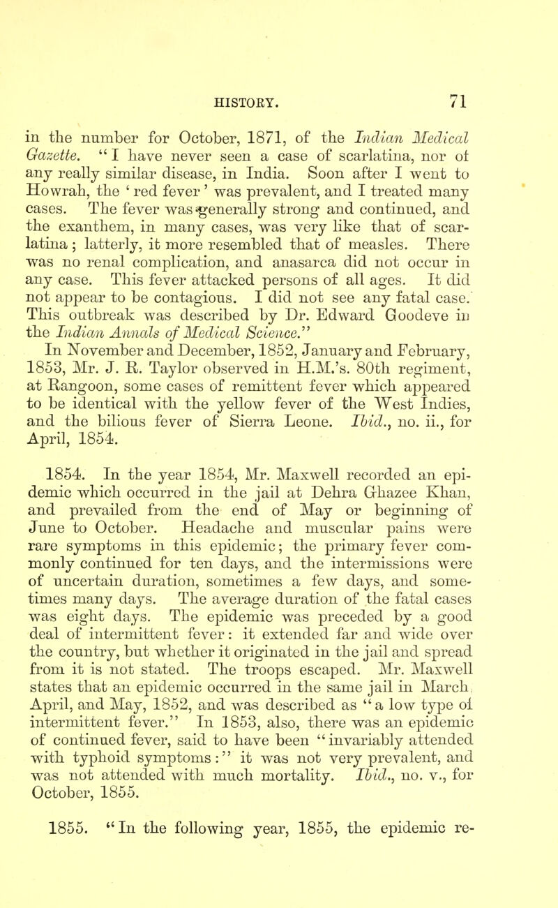 in the number for October, 1871, of the Indian Medical Gazette.  I have never seen a case of scarlatina, nor ot any really similar disease, in India. Soon after I went to Howrah, the ' red fever' was prevalent, and I treated many cases. The fever was'generally strong and continued, and the exanthem, in many cases, was very like that of scar- latina ; latterly, it more resembled that of measles. There was no renal complication, and anasarca did not occur in any case. This fever attacked persons of all ages. It did not appear to be contagious. I did not see any fatal case. This outbreak was described by Dr. Edward Goodeve in the Indian Annals of Medical Science.' In November and December, 1852, January and February, 1853, Mr. J. R. Taylor observed in H.M.'s. 80th regiment, at Rangoon, some cases of remittent fever which appeared to be identical with the yellow fever of the West Indies, and the bilious fever of Sierra Leone. Ihid., no. ii., for April, 1854. 1854. In the year 1854, Mr. Maxwell recorded an epi- demic which occurred in the jail at Dehra Ghazee Khan, and prevailed from the end of May or beginning of June to October. Headache and muscular pains were rare symptoms in this epidemic; the primary fever com- monly continued for ten days, and the intermissions were of uncertain duration, sometimes a few days, and some- times many days. The average duration of the fatal cases was eight days. The epidemic was preceded by a good deal of intermittent fever: it extended far and wide over the country, but whether it originated in the jail and spread from it is not stated. The troops escaped. Mr. Maxwell states that an epidemic occurred in the same jail in March, April, and May, 1852, and was described as a low type ol intermittent fever. In 1853, also, there was an epidemic of continued fever, said to have been  invariably attended with typhoid symptoms: it was not very prevalent, and was not attended with much mortality. Ibid., no. v., for October, 1855. 1855. In the following year, 1855, the epidemic re-