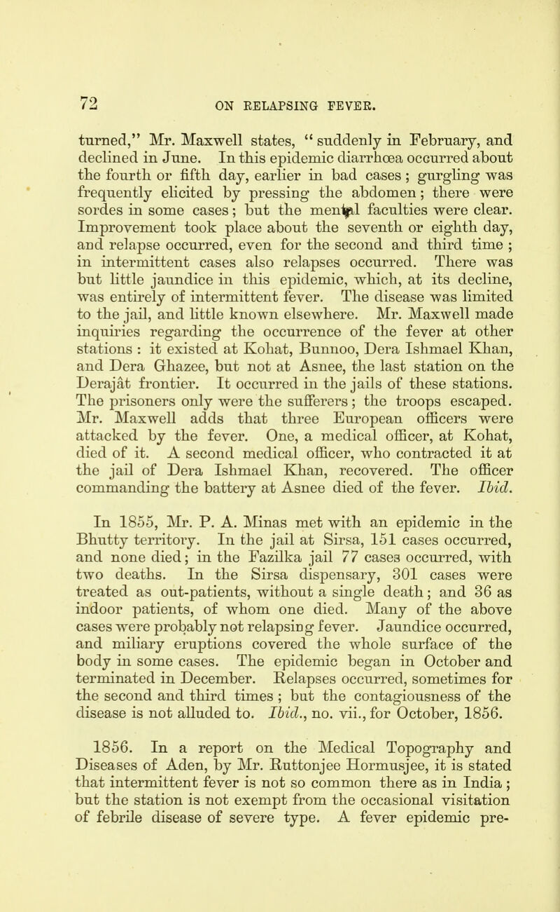 turned, Mr. Maxwell states,  suddenly in February, and declined in June. In this epidemic diarrhoea occurred about the fourth or fifth day, earlier in bad cases; gurgling was frequently elicited by pressing the abdomen; there were sordes in some cases; but the men1|il faculties were clear. Improvement took place about the seventh or eighth day, and relapse occurred, even for the second and third time ; in intermittent cases also relapses occurred. There was but little jaundice in this epidemic, which, at its decline, was entirely of intermittent fever. The disease was limited to the jail, and little known elsewhere. Mr. Maxwell made inquu^ies regarding the occurrence of the fever at other stations : it existed at Kohat, Bunnoo, Dera Ishmael Khan, and Dera Ghazee, but not at Asnee, the last station on the Derajat frontier. It occurred in the jails of these stations. The prisoners only were the sufferers ; the troops escaped. Mr. Maxwell adds that three European oflBcers were attacked by the fever. One, a medical officer, at Kohat, died of it. A second medical officer, who contracted it at the jail of Dera Ishmael Khan, recovered. The officer commanding the battery at Asnee died of the fever. Ihid. In 1855, Mr. P. A. Minas met with an epidemic in the Bhutty territory. In the jail at Sirsa, 151 cases occurred, and none died; in the Fazilka jail 77 cases occurred, with two deaths. In the Sirsa dispensary, 301 cases were treated as out-patients, without a single death; and 36 as indoor patients, of whom one died. Many of the above cases were probably not relapsing fever. Jaundice occurred, and miliary eruptions covered the whole surface of the body in some cases. The epidemic began in October and terminated in December. Relapses occurred, sometimes for the second and third times ; but the contagiousness of the disease is not alluded to. Ihid., no. vii., for October, 1856. 1856. In a report on the Medical Topography and Diseases of Aden, by Mr. Ruttonjee Hormusjee, it is stated that intermittent fever is not so common there as in India ; but the station is not exempt from the occasional visitation of febrile disease of severe type. A fever epidemic pre-
