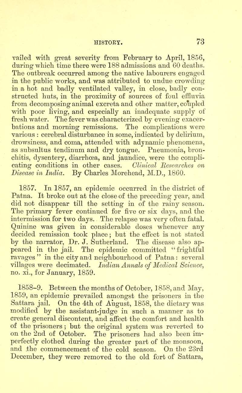 vailed witli great severity from February to April, 1856, during whicli time tliere were 188 admissions and 60 deatlis. The outbreak occurred among the native labourers engaged in the public works, and was attributed to undue crowding in a hot and badly ventilated valley, in close, badly con- structed huts, in the proximity of sources of foul effluvia from decomposing animal excreta and other matter, colipled with poor living, and especially an inadequate supply of fresh water. The fever was characterized by evening exacer- bations and morning remissions. The complications were various : cerebral disturbance in some, indicated by delirium, drowsiness, and coma, attended with adynamic phenomena, as subsultus tendinum and dry tongue. Pneumonia, bron- chitis, dysentery, diarrhoea, and jaundice, were the compli- cating conditions in other cases. Clinical Hesearches on Disease in India. By Charles Morehead, M.D., 1860. 1857. In 1857, an epidemic occurred in the district of Patna. It broke out at the close of the preceding year, and did not disappear till the setting in of the rainy season. The primary fever continued for five or six days, and the intermission for two days. The relapse was very often fatal. Quinine was given in considerable doses whenever any decided remission took place; but the effect is not stated by the narrator, Dr. J. Sutherland. The disease also ap- peared in the jail. The epidemic committed frightful ravages  in the city and neighbourhood of Patna: several villages were decimated. Indian Anjials of Medical Scie^ice^ no. xi,, for January, 1859. 1858-9. Between the months of October, 1858, and May, 1859, an epidemic prevailed amongst the prisoners in the Sattara jail. On the 4th of Aiigust, 1858, the dietary was modified by the assistant-judge in such a manner as to create general discontent, and affect the comfort and health of the prisoners ; but the original system was reverted to on the 2nd of October. The prisoners had also been im- perfectly clothed during the greater part of the monsoon, and the commencement of the cold season. On the 23rd December, they were removed to the old fort of Sattara,