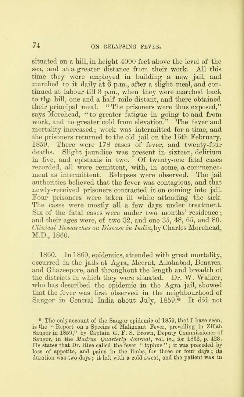 situated on a hill, in height 4000 feet above the level of the sea, and at a greater distance from their work. All this time they were employed in building a new jail, and marched to it daily at 6 p.m., after a slight meal, and con- tinued at labour till 3 p.m., when they were marched back to tl^ hill, one and a half mile distant, and there obtained their principal meal.  The prisoners were thus exposed, says Morehead,  to greater fatigue in going to and from work, and to greater cold from elevation. The fever and mortality increased; work was intermitted for a time, and the prisoners returned to the old jail on the 15th February, 1859. There were 178 cases of fever, and twenty-four deaths. Slight jaundice was present in sixteen, delirium in five, and epistaxis in two. Of twenty-one fatal cases recorded, all were remittent, with, in some, a commence- ment as intermittent. Relapses were observed. The jail authorities believed that the fever was contagious, and that newly-received prisoners contracted it on coming into jail. Four prisoners were taken ill while attending the sick. The cases were mostly all a few days under treatment. Six of the fatal cases were under two months' residence; and their ages were, of two 32, and one 35, 48, 65, and 80. Clinical Researches on Disease in India,hj Charles Morehead, M.D., 1860. 1860. In 1860, epidemics, attended with great mortality, occurred in the jails at Agra, Meerut, Allahabad, Benares, and Grhazeepore, and throughout the length and breadth of the districts in which they were situated. Dr. W. Walker, w^ho has described the epidemic in the Agra jail, showed that the fever was first observed in the neighbourhood of Saugor in Central India about July, 1859.* It did not * The only account of the Saugor epidemic of 1859, that I have seen, is the  Report on a Species of Malignant Fever, prevailing in Zillah Saugor in 1859, by Captain G. F. S. Brown, Deputy Commissioner of Saugor, in the Madras Quarterly Journal, vol. iv., for 1862, p. 423. He states that Dr. Eice called the fever  typhus  ; it was preceded by loss of appetite, and pains in the limbs, for three or four days ; its duration was two days; it left with a cold sweat, and the patient was in