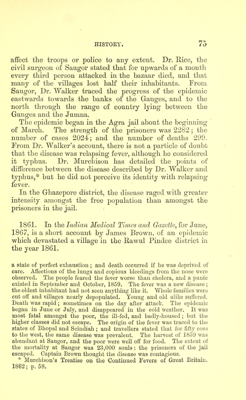 affect tlie troops or police to any extent. Dr. Rice, the civil surgeon of Saugor stated that for upwards of a month every third person attacked in the bazaar died, and that many of the villages lost half their inhabitants. From Saugor, Dr. Walker traced the progress of the epidemic eastwards towards the banks of the Ganges, and to the north through the range of country lying between the Granges and the Jumna. The epidemic began in the Agra jail about the beginning of March. The strength of the prisoners was 2282 ; the number of cases 2024; and the number of deaths 299. From Dr. Walker's account, there is not a particle of doubt that the disease was relapsing fever, although he considered it typhus. Dr. Murchison has detailed the points of difference between the disease described by Dr. Walker and typhus,* but he did not perceive its identity with relapsing fever. In the Grhazepore district, the disease raged with greater intensity amongst the free population than amongst the prisoners in the jail. 1861. In the Indian Medical Times and Gazette, for June, 1867, is a short account by James Brown, of an epidemic which devastated a village in the Rawul Pindee district in the year 1861. a state of perfect exhaustion; and death occurred if he was deprived of care. Affections of the lungs and copious bleedings from the nose were observed. The people feared the fever worse than cholera, and a panic existed in September and October, 1859. The fever was a new disease; the oldest inhabitant had not seen anything like it. Whole families were cut oft' and villages nearly depopulated. Young and old alike suffered. Death was rapid; sometimes on the day after attack. The epidemic began in June or July, and disappeared in the cold weather. It was most fatal amongst the poor, the ill-fed, and badly-housed; but the higher classes did not escape. The origin of the fever was traced to the states of Bhopal and Scindiah; and travellers stated that for fifty coss to the west, the same disease was prevalent. The harvest of 1859 was abundant at Saugor, and the poor were well off for food. The extent of the mortality at Saugor was 23,000 souls : the prisoners of the jail escaped. Captain Brown thought the disease was contagious. * Murchison's Treatise on the Continued i'evers of Great Britain. 1862; p. 58.