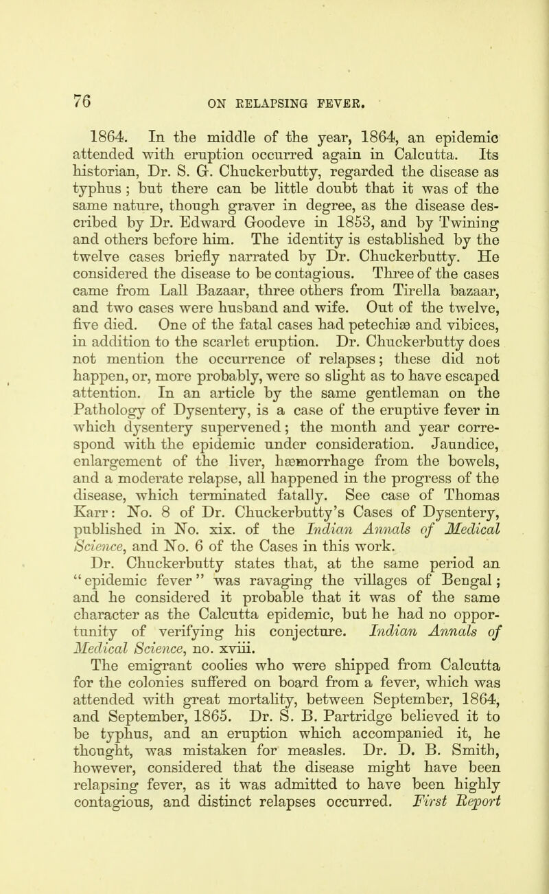 1864. In the middle of tlie year, 1864, an epidemic attended with eruption occnrred again in Calcutta. Its historian, Dr. S. Gr. Chuckerbutty, regarded the disease as typhus ; but there can be little doubt that it was of the same nature, though graver in degree, as the disease des- cribed by Dr. Edward Goodeve in 1853, and by Twining and others before him. The identity is established by the twelve cases briefly narrated by Dr. Chuckerbutty. He considered the disease to be contagious. Three of the cases came from Lall Bazaar, three others from Tirella bazaar, and two cases were husband and wife. Out of the twelve, five died. One of the fatal cases had petechiaa and vibices, in addition to the scarlet eruption. Dr. Chuckerbutty does not mention the occurrence of relapses; these did not happen, or, more probably, were so slight as to have escaped attention. In an article by the same gentleman on the Pathology of Dysentery, is a case of the eruptive fever in which dysentery supervened; the month and year corre- spond with the epidemic under consideration. Jaundice, enlargement of the liver, haemorrhage from the bowels, and a moderate relapse, all happened in the progress of the disease, which terminated fatally. See case of Thomas Karr: No. 8 of Dr. Chuckerbutty's Cases of Dysentery, published in No. xix. of the Indian Annals of Medical Science, and No. 6 of the Cases in this work. Dr. Chuckerbutty states that, at the same period an epidemic fever was ravaging the villages of Bengal; and he considered it probable that it was of the same character as the Calcutta epidemic, but he had no oppor- tunity of verifying his conjecture. Indian Annals of Medical Science, no. xviii. The emigrant coolies who were shipped from Calcutta for the colonies suffered on board from a fever, which was attended with great mortality, between September, 1864, and September, 1865. Dr. S. B. Partridge believed it to be typhus, and an eruption which accompanied it, he thought, was mistaken for measles. Dr. D. B. Smith, however, considered that the disease might have been relapsing fever, as it was admitted to have been highly contagious, and distinct relapses occurred. First Uejport