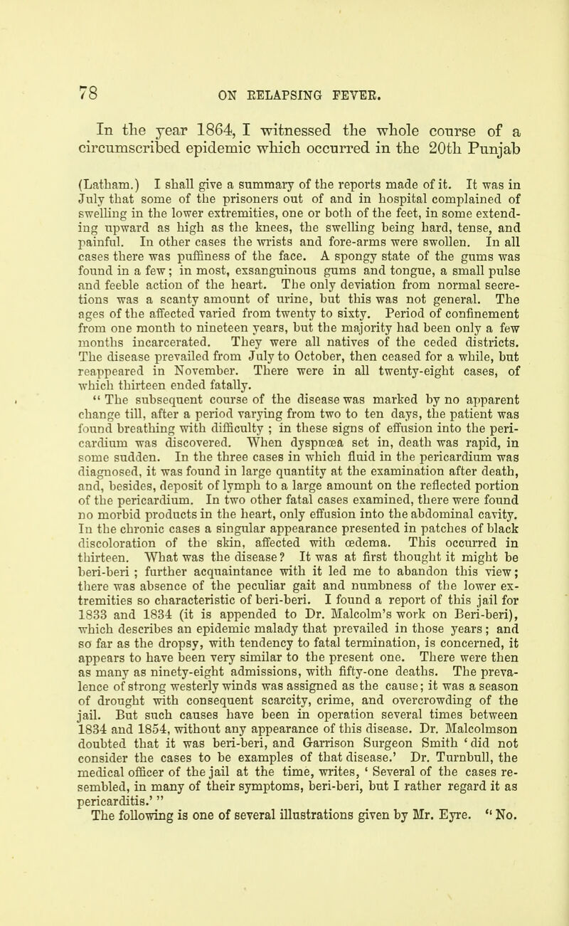 In the year 1864, I witnessed the whole course of a circumscribed epidemic which occurred in the 20th Punjab (Latham.) I shall give a summary of the reports made of it. It was in July that some of the prisoners out of and in hospital complained of swelling in the lower extremities, one or both of the feet, in some extend- ing upward as high as the knees, the swelling being hard, tense, and painful. In other cases the wrists and fore-arms were swollen. In all cases there was puffiness of the face. A spongy state of the gums was found in a few; in most, exsanguinous gums and tongue, a small pulse and feeble action of the heart. The only deviation from normal secre- tions was a scanty amount of urine, but this was not general. The ages of the affected varied from twenty to sixty. Period of confinement from one month to nineteen years, but the majority had been only a few months incarcerated. They were all natives of the ceded districts. The disease prevailed from July to October, then ceased for a while, but reappeared in November. There were in all twenty-eight cases, of which thirteen ended fatally. *' The subsequent course of the disease was marked by no ax)parent change till, after a period varying from two to ten days, the patient was found breathing with difficulty ; in these signs of effusion into the peri- cardium was discovered. When dyspnoea set in, death was rapid, in some sudden. In the three cases in which fluid in the pericardium was diagnosed, it was found in large quantity at the examination after death, and, besides, deposit of lymph to a large amount on the reflected portion of the pericardium. In two other fatal cases examined, there were found no morbid products in the heart, only effusion into the abdominal cavity. In the chronic cases a singular appearance presented in patches of black discoloration of the skin, affected with oedema. This occurred in thirteen. What was the disease ? It was at first thought it might be beri-beri ; further acquaintance with it led me to abandon this view; there was absence of the peculiar gait and numbness of the lower ex- tremities so characteristic of beri-beri. I found a report of this jail for 1833 and 1834 (it is appended to Dr. Malcolm's work on Beri-beri), which describes an epidemic malady that prevailed in those years ; and so far as the dropsy, with tendency to fatal termination, is concerned, it appears to have been very similar to the present one. There were then as many as ninety-eight admissions, with fifty-one deaths. The preva- lence of strong westerly winds was assigned as the cause; it was a season of drought with consequent scarcity, crime, and overcrowding of the jail. But such causes have been in operation several times between 1834 and 1854, without any appearance of this disease. Dr. Malcolmson doubted that it was beri-beri, and Garrison Surgeon Smith 'did not consider the cases to be examples of that disease.' Dr. Turnbull, the medical officer of the jail at the time, writes, ' Several of the cases re- sembled, in many of their symptoms, beri-beri, but I rather regard it as pericarditis.' The following is one of several illustrations given by Mr. Eyre. *' No.
