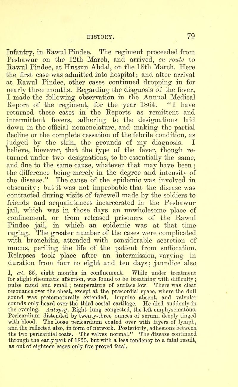 Infantry, in Rawul Pindee. The regiment proceeded from Pesliawur on the 12th March, and arrived, en route to Rawul Pindee, at Hussun Abdal, on the 18th March. Here the first case was admitted into hospital; and after arrival at Rawul Pindee, other cases continued dropping in for nearly three months. Regarding the diagnosis of the fever, I made the following observation in the Annual Medical Report of the regiment, for the year 1864. I have returned these cases in the Reports as remittent and intermittent fevers, adhering to the designations laid down in the official nomenclature, and making the partial decline or the complete cessation of the febrile condition, as judged by the skin, the grounds of my diagnosis. I iDelieve, however, that the type of the fever, though re- turned under two designations, to be essentially the same, and due to the same cause, whatever that may have been ; the difference being merely in the degree and intensity of the disease, The cause of the epidemic was involved in obscurity; but it was not improbable that the disease was contracted during visits of farewell made by the soldiers to friends and acquaintances incarcerated in the Peshawur jail, which was in those days an unwholesome place of confinement, or from released prisoners of the Rawul Pindee jail, in which an epidemic was at that time raging. The greater number of the cases were complicated with bronchitis, attended with considerable secretion of mucus, periling the life of the patient from suffocation. Relapses took place after an intermission, varying in duration from four to eight and ten days; jaundice also 1, cet. 35, eight months in confinement. While under treatment for slight rheumatic affection, was found to be breathing with difficulty; pulse rapid and small; temperature of surface low. There was clear resonance over the chest, except at the precordial space, where the dull sound was preternaturally extended, impulse absent, and valvular sounds only heard over the third costal cartilage. He died suddenly in the evening. Autopsy. Eight lung congested, the left emphysematous. Pericardium distended by twenty-three ounces of serum, deeply tinged with blood. The loose pericardium coated over with layers of lymph, and the reflected also, in form of network. Posteriorly, adhesions between the two pericardial coats. The valves normal. The disease continued through the early part of 1855, but with a less tendency to a fatal result, as out of eighteen cases only five proved fatal.