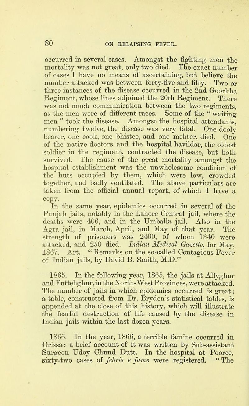 occurred in several cases. Amongst the fighting men the mortality was not great, only two died. The exact number of cases I have no means of ascertaining, but believe the number attacked was between forty-five and fifty. Two or three instances of the disease occurred in the 2nd Goorkha Regiment, whose lines adjoined the 20th Regiment. There was not much communication between the two regiments, as the men were of different races. Some of the  waiting men  took the disease. Amongst the hospital attendants, numbering twelve, the disease was very fatal. One dooly bearer, one cook, one bhistee, and one mehter, died. One of the native doctors and the hospital havildar, the oldest soldier in the regiment, contracted the disease, but both survived. The cause of the great mortality amongst the hospital establishment was the unwholesome condition of the huts occupied by them, which were low, crowded together, and badly ventilated. The above particulars are taken from the official annual report, of which I have a copy. In the same year, epidemics occurred in several of the Punjab jails, notably in the Lahore Central jail, where the deaths were 406, and in the Umballa jail. Also in the Agra jail, in March, April, and May of that year. The strength of prisoners was 2400, of whom 1340 were attacked, and 250 died. Indian Medical Gazette, for May, 1867. Art.  Remarks on the so-called Contagious Fever of Indian jails, by David B. Smith, M.D. 1865. In the following year, 1865, the jails at Allyghur and Euttehghur, in the North-West Provinces, were attacked. The number of jails in which epidemics occurred is great; a table, constructed from Dr. Bryden's statistical tables, is appended at the close of this history, which will illustrate the fearful destruction of life caused by the disease in Indian jails within the last dozen years. 1866. In the year, 1866, a terrible famine occurred in Orissa: a brief account of it was written by Sub-assistant Surgeon Udoy Chund Dutt. In the hospital at Pooree, sixty-two cases of fehris e fame were registered.  The