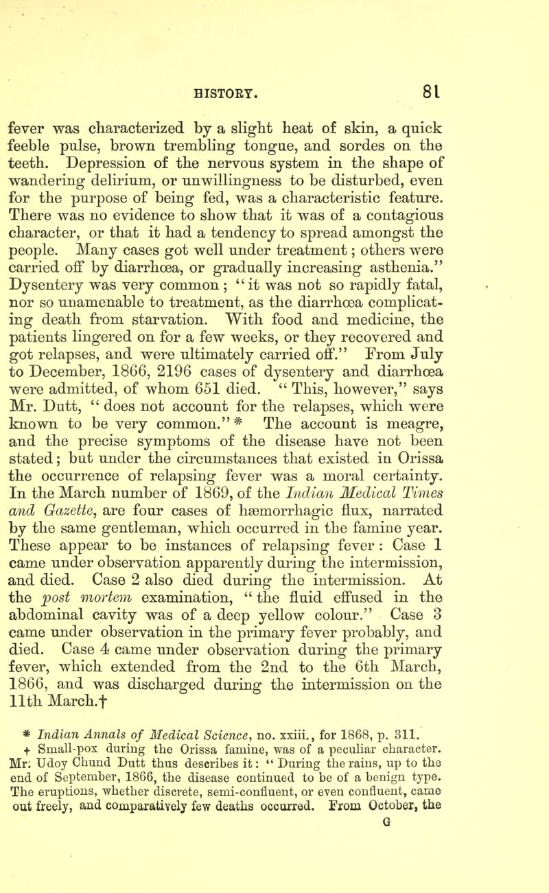 fever was characterized by a sliglit heat of skin, a quick feeble pulse, brown trembling tongue, and sordes on the teeth. Depression of the nervous system in the shape of wandering delirium, or unwillingness to be disturbed, even for the purpose of being fed, was a characteristic feature. There was no evidence to show that it was of a contagious character, or that it had a tendency to spread amongst the people. Many cases got well under treatment; others were carried off by diarrhoea, or gradually increasing asthenia. Dysentery was very common ; it was not so rapidly fatal, nor so unamenable to treatment, as the diarrhoea complicat- ing death from starvation. With food and medicine, the patients lingered on for a few weeks, or they recovered and got relapses, and were ultimately carried off. From July to December, 1866, 2196 cases of dysentery and diarrhoea were admitted, of whom 651 died. This, however, says Mr. Dutt, does not account for the relapses, which were known to be very common. * The account is meagre, and the precise symptoms of the disease have not been stated; but under the circumstances that existed in Orissa the occurrence of relapsing fever was a moral certainty. In the March number of 1869, of the Indian Medical Times and Gazette, are four cases of hsemorrhagic flux, narrated by the same gentleman, which occurred in the famine year. These appear to be instances of relapsing fever: Case 1 came under observation apparently during the intermission, and died. Case 2 also died during the intermission. At the ^ost mortem examination, the fluid effused in the abdominal cavity was of a deep yellow colour. Case 3 came under observation in the primary fever probably, and died. Case 4 came under observation during the primary fever, which extended from the 2nd to the 6th March, 1866, and was discharged during the intermission on the 11th March.f * Indian Annals of Medical Science, no. xxiii., for 1868, p. 311. + Small-pox during the Orissa famine, was of a peculiar character. Mr. Udoy Chund Dutt thus describes it: During the rains, up to the end of September, 1866, the disease continued to be of a benign type. The eruptions, whether discrete, semi-confluent, or even confluent, came out freely, and comparatiYely few deaths occurred. From October, the G