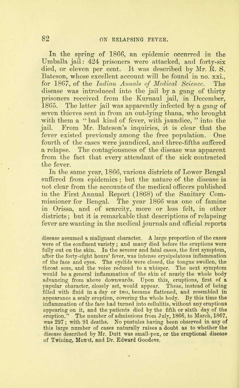 In the spring of 1866, an epidemic occurred in the Umballa jail: 424 prisoners were attacked, and fortj-six died, or eleven per cent. It was described by Mr. R. S. Bateson, whose excellent account will be found in no. xxi., for 1867, of the Indian Annals of Medical Science. The disease was introduced into the jail by a gang of thirty prisoners received from the Kurnaul jail, in December, 1865. The latter jail was apparently infected by a gang of seven thieves sent in from an out-lying thana, who brought with them a bad kind of fever, with jaundice,  into the jail. From Mr. Bateson's inquiries, it is clear that the fever existed previously among the free population. One fourth of the cases were jaundiced, and three-fifths suffered a relapse. The contagiousness of the disease was apparent from the fact that every attendant of the sick contracted the fever. In the same year, 1866, various districts of Lower Bengal suffered from epidemics ; but the nature of the disease is not clear from the accounts of the medical officers published in the First Annual Report (1868) of the Sanitary Com- missioner for Bengal. The year 1866 was one of famine in Orissa, and of scarcity, more or less felt, in other districts ; but it is remarkal)le that descriptions of relapsing fever are wanting in the medical journals and official reports disease assumed a malignant character. A large proportion of the cases •were of the confluent variety ; and many died before the eruptions were fully out on the skin. In the severer and fatal cases, the first symptom, after the forty-eight hours' fever, was intense erysipelatous inflammation of the face and eyes. The eyelids were closed, the tongue swollen, the throat sore, and the voice reduced to a whisper. The next symptom would be a general inflammation of the skin of nearly the whole body advancing from above downwards. Upon this, eruptions, first of a papular character, closely set, would appear. These, instead of being filled with fluid in a day or two, became flattened, and resembled in appearance a scaly eruption, covering the whole body. By this time the inflammation of the face had turned into cellulitis, without any eruptions appearing on it, and the patients died by the fifth or sixth day of the eruption. The number of admissions from July, 1866, to March, 1867, was 297; with 91 deaths. No pustules having been observed in any of this large number of cases naturally raises a doubt as to whether the disease described by Mr. Dutt was small-pox, or the eruptional disease of Twining, Monit, and Dr. Edward Goodeve.