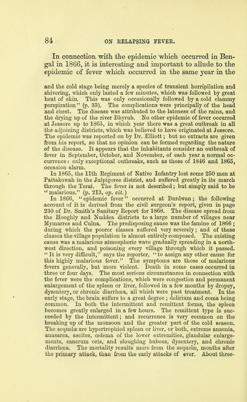 In coimection with the epidemic which occurred in Ben- gal in 1866, it is interesting and important to allude to the epidemic of fever which occurred in the same year in the and the cold stage being merely a species of transient horripilation and shivering, which only lasted a few minutes, which was followed by great heat of skin. This was only occasionally followed by a cold clammy perspiration  (p. 33). The complications were principally of the head and chest. The disease was attributed to the lateness of the rains, and the drying up of the river Bhyrub. No other epidemic of fever occurred at Jessore up to 1865, in which year there was a great outbreak in all the adjoining districts, which was believed to have originated at Jessore. The epidemic was reported on by Dr. Elliott; but no extracts are given from his report, so that no opinion can be formed regarding the nature of the disease. It appears that the inhabitants consider an outbreak of fever in September, October, and November, of each year a normal oc- currence : only exceptional outbreaks, such as those of 1846 and 1865, occasion alarm. In 1865, the 11th Regiment of Native Infantry lost some 250 men at Pattakowah in the Julpigoree district, and suffered greatly in its march through the Terai. The fever is not described; but simply said to be malarious. (p. 213, op. cit.) In 1866,  epidemic fever occurred at Burdwan; the following account of it is derived from the civil surgeon's report, given in page 230 of Dr. Smith's Sanitary Report for 1868. The disease spread from the Hooghly and Nuddea districts to a large number of villages near Mymarree and Culna. The predisposing cause was the famine of 1866 ; during which the poorer classes suffered very severely; and of these classes the village population is almost entirely composed. The existing cause was a malarious atmospheric wave gradually spreading in a north- west direction, and poisoning every village through which it passed.  It is very difficult, says the reporter,  to assign any other cause for this highly malarious fever. The symptoms are those of malarious fevers generally, but more violent. Death in some cases occurred in three or four days. The most serious circumstances in connection with the fever were the complications, which were congestion and permanent enlargement of the spleen or liver, followed in a few months by dropsy, dysentery, or chronic diarrhoea, all which were past treatment. In the early stage, the brain suffers to a great degree ; delirium and coma being common. In both the intermittent and remittent forms, the spleen becomes greatly enlarged in a few hours. The remittent type is suc- ceeded by the intermittent; and recurrence is very common on the breaking up of the monsoon and the greater part of the cold season. The sequelae are hypertrophied spleen or liver, or both, extreme anaemia, anasarca, ascites, oedema of the lower extremities, glandular enlarge- ments, cancrum oris, and sloughing buboes, dysentery, and chronic diarrhoea. The mortality results more from the sequelae, months after the primary attack, than from the early attacks of ever, About three-