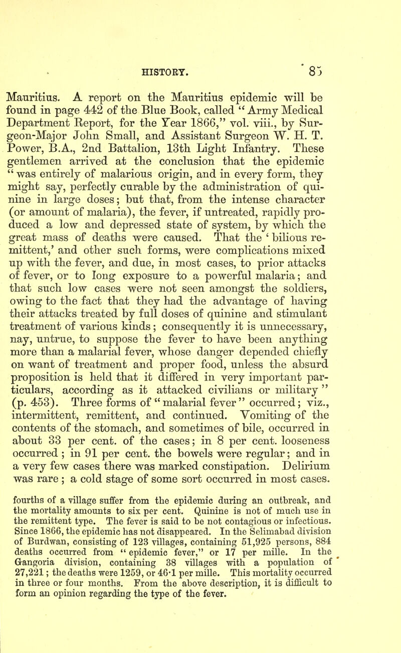 Mauritius. A report on the Mauritius epidemic will be found in page 442 of the Blue Book, called Army Medical Department Report, for the Year 1866, vol. viii., by Sur- geon-Major John Small, and Assistant Surgeon W. H. T. Power, B.A., 2nd Battalion, 13th Light Infantry. These gentlemen arrived at the conclusion that the epidemic  was entirely of malarious origin, and in every form, they might say, perfectly curable by the administration of qui- nine in large doses; but that, from the intense character (or amount of malaria), the fever, if untreated, rapidly pro- duced a low and depressed state of system, by which the great mass of deaths were caused. That the ' bilious re- mittent,' and other such forms, were complications mixed up with the fever, and due, in most cases, to prior attacks of fever, or to long exposure to a powerful malaria; and that such low cases were not seen amongst the soldiers, owing to the fact that they had the advantage of having their attacks treated by full doses of quinine and stimulant treatment of various kinds; consequently it is unnecessary, nay, untrue, to suppose the fever to have been anything more than a malarial fever, whose danger depended chiefly on want of treatment and proper food, unless the absurd proposition is held that it differed in very important par- ticulars, according as it attacked civilians or military  (p. 453). Three forms of malarial fever occurred; viz., intermittent, remittent, and continued. Vomiting of the contents of the stomach, and sometimes of bile, occurred in about 33 per cent, of the cases; in 8 per cent, looseness occurred ; in 91 per cent, the bowels were regular; and in a very few cases there was marked constipation. Delirium was rare ; a cold stage of some sort occurred in most cases. fourths of a village suffer from the epidemic during an outbreak, and the mortality amounts to six per cent. Quinine is not of much use in the remittent type. The fever is said to be not contagious or infectious. Since 1866, the epidemic has not disappeared. In the Selimabad division of Burdwan, consisting of 123 villages, containing 51,925 persons, 884 deaths occurred from *' epidemic fever, or 17 per mille. In the Gangoria division, containing 38 villages with a population of ' 27,221; the deaths were 1259, or 46-1 per mille. This mortahty occurred in three or four months. From the above description, it is difficult to form an opinion regarding the type of the fever.