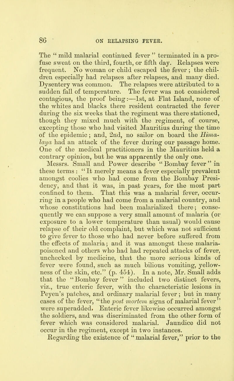 The mild malarial continued fever terminated in a pro- fuse sweat on the third, fourth, or fifth day. Relapses were frequent. No woman or child escaped the fever ; the chil- dren especially had relapses after relapses, and many died. Dysentery was common. The relapses were attributed to a sudden fall of temperature. The fever was not considered contagious, the proof being:—1st, at Flat Island, none of the whites and blacks there resident contracted the fever during the six weeks that the regiment was there stationed, though they mixed much with the regiment, of course, excepting those who had visited Mauritius during the time of the epidemic; and, 2nd, no sailor on board the Hima- laya had an attack of the fever during our passage home. One of the medical practitioners in the Mauritius held a contrary opinion, but he was apparently the only one. Messrs. Small and Power describe Bombay fever in these terms : It merely means a fever especially prevalent amongst coolies who had come from the Bombay Presi- dency, and that it was, in past years, for the most part confined to them. That this was a malarial fever, occur- ring in a people who had come from a malarial country, and whose constitutions had been malarialized there; conse- quently we can suppose a very small amount of malaria (or exposure to a lower temperature than usual) would cause relapse of their old complaint, but which was not sufficient to give fever to those who had never before sufiered from the effects of malaria; and it was amongst these malaria- poisoned and others who had had repeated attacks of fever, unchecked by medicine, that the more serious kinds of fever were found, such as much bilious vomiting, yellow- ness of the skin, etc. (p. 454). In a note, Mr. Small adds that the Bombay fever included two distinct fevers, viz., true enteric fever, with the characteristic lesions in Peyen's patches, and ordinary malarial fever ; but in many cases of the fever, the post mortem signs of malarial fever were superadded. Enteric fever likewise occurred amongst the soldiers, and was discriminated from the other form of fever which was considered malarial. Jaundice did not occur in the regiment, except in two instances. Regarding the existence of malarial fever, prior to the