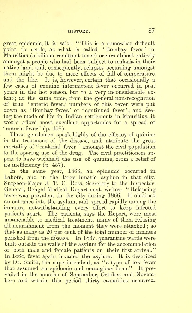 great epidemic, it is said:  This is a somewhat difficult point to settle, as wliat is called ' Bombay fever' in Mauritius (a bilious remittent fever) occurs almost entirely amongst a people who had been subject to malaria in their native land, and, consequently, relapses occurring amongst them might be due to mere effects of fall of temperature and the like. It is, however, certain that occasionally a few cases of genuine intermittent fever occurred in past years in the hot season, but to a very inconsiderable ex- tent ; at the same time, from the general non-recognition of true 'enteric fever,' numbers of this fever were put down as 'Bombay fever,' or 'continued fever'; and see- ing the mode of life in Indian settlements in Mauritius, it would afford most excellent opportunies for a spread of ' enteric fever ' (p. 468). These gentlemen speak highly of the efficacy of quinine in the treatment of the disease, and attribute the great mortality of malarial fever  amongst the civil population to the sparing use of the drug. The civil practitioners ap- pear to have withheld the use of quinine, from a belief of its inefficiency (p. 457). In the same year, 1866, an epidemic occurred in Lahore, and in the large lunatic asylum in that city. Surgeon-Major J. T. C. Boss, Secretary to the Inspector- General, Bengal Medical Department, writes :  Belapsing fever was prevalent in the city during 1866. It obtained an entrance into the asylum, and spread rapidly among the inmates, notwithstanding every eSort to keep infected patients apart. The patients, says the Beport, were most unamenable to medical treatment, many of them refusing all nourishment from the moment they were attacked; so that as many as 20 per cent, of the total number of inmates perished from the disease. In 1867, quarantine wards were built outside the walls of the asylum for the accommodation of both male and female patients on their first arrival. In 1868, fever again invaded the asylum. It is described by Dr. Smith, the superintendent, as  a type of low fever that assumed an epidemic and contagious form. It pre- vailed in the months of September, October, and Novem- ber ; and within this period thirty casualties occurred.