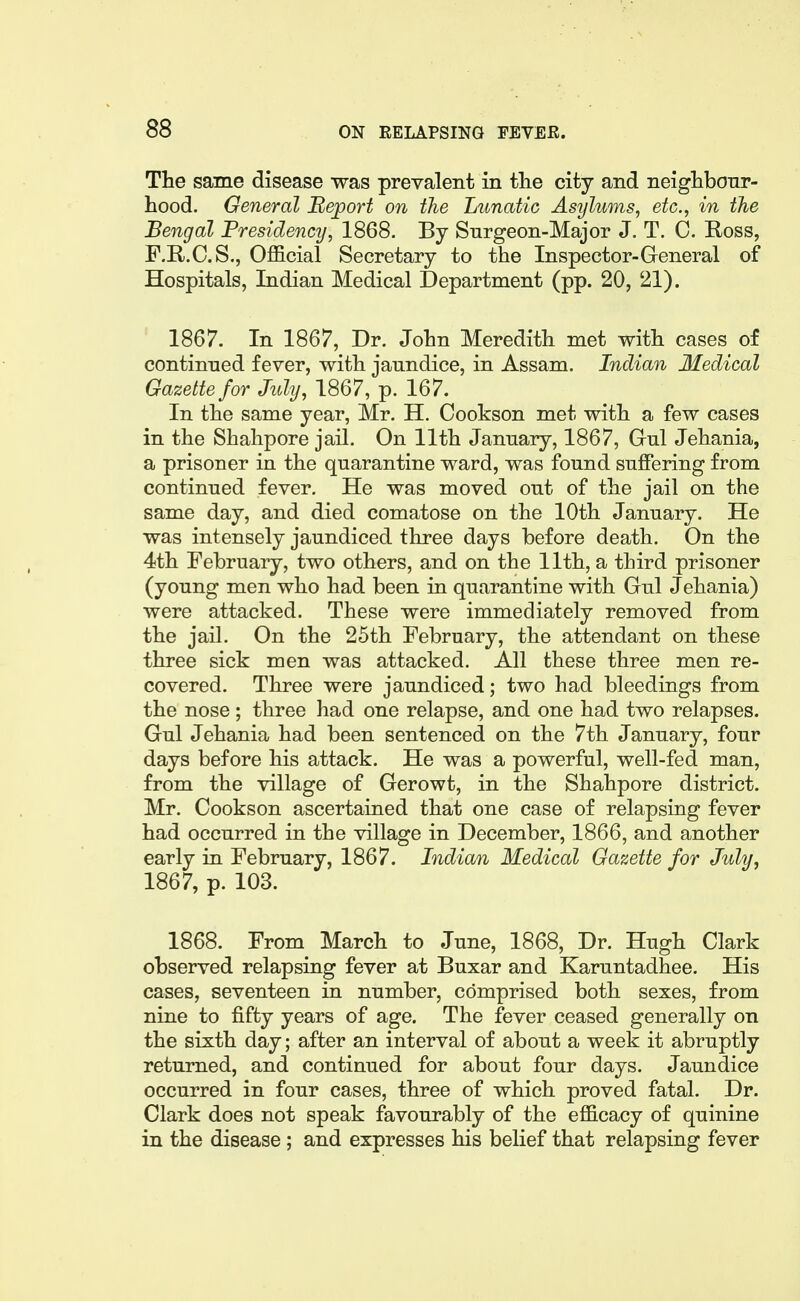 The same disease was prevalent in the city and neighbour- hood. General Report on the Lunatic Asylums, etc., in the Bengal Presidency, 1868. By Surgeon-Major J. T. C. Ross, F.R.C.S., Official Secretary to the Inspector-General of Hospitals, Indian Medical Department (pp. 20, 21). 1867. In 1867, Dr. John Meredith met with cases of continued fever, with jaundice, in Assam. Indian Medical Gazette for July, 1867, p. 167. In the same year, Mr. H. Cookson met with a few cases in the Shahpore jail. On 11th January, 1867, Gul Jehania, a prisoner in the quarantine ward, was found suffering from continued fever. He was moved out of the jail on the same day, and died comatose on the 10th January. He was intensely jaundiced three days before death. On the 4th February, two others, and on the 11th, a third prisoner (young men who had been in quarantine with Gul Jehania) were attacked. These were immediately removed from the jail. On the 25th February, the attendant on these three sick men was attacked. All these three men re- covered. Three were jaundiced; two had bleedings from the nose ; three had one relapse, and one had two relapses. Gul Jehania had been sentenced on the 7th January, four days before his attack. He was a powerful, well-fed man, from the village of Gerowt, in the Shahpore district. Mr. Cookson ascertained that one case of relapsing fever had occurred in the village in December, 1866, and another early in February, 1867. Indian Medical Gazette for July, 1867, p. 103. 1868. From March to June, 1868, Dr. Hugh Clark observed relapsing fever at Buxar and Karuntadhee. His cases, seventeen in number, comprised both sexes, from nine to fifty years of age. The fever ceased generally on the sixth day; after an interval of about a week it abruptly returned, and continued for about four days. Jaundice occurred in four cases, three of which proved fatal. Dr. Clark does not speak favourably of the efficacy of quinine in the disease; and expresses his belief that relapsing fever