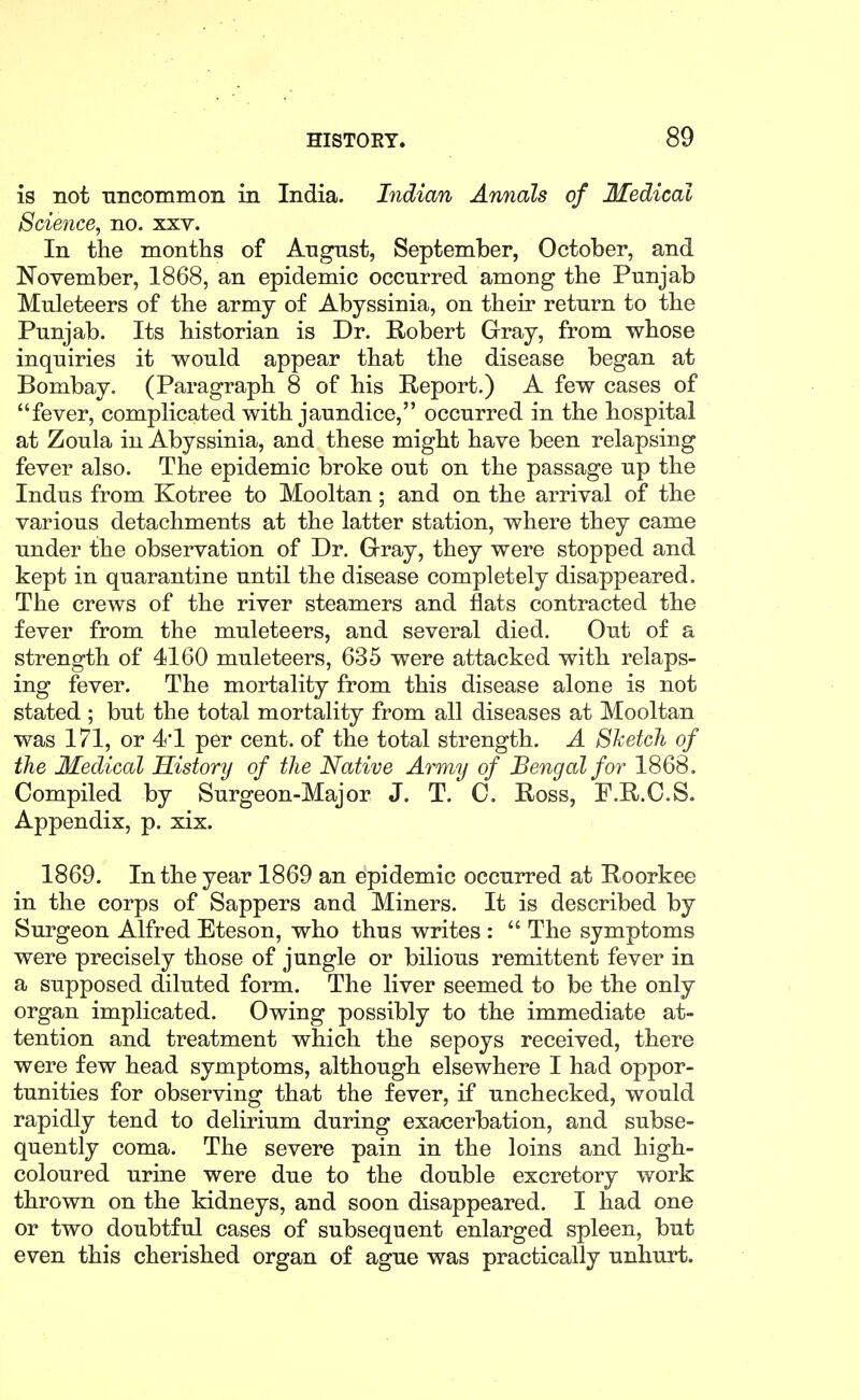 is not niicommoii in India. Indian Annals of Medical Science^ no. xxv. In the months of Angnst, September, October, and November, 1868, an epidemic occurred among the Punjab Muleteers of the army of Abyssinia, on their return to the Punjab. Its historian is Dr. Robert Gray, from whose inquiries it would appear that the disease began at Bombay. (Paragraph 8 of his Report.) A few cases of fever, complicated with jaundice, occurred in the hospital at Zoula in Abyssinia, and these might have been relapsing fever also. The epidemic broke out on the passage up the Indus from Kotree to Mooltan; and on the arrival of the various detachments at the latter station, where they came under the observation of Dr. Grray, they were stopped and kept in quarantine until the disease completely disappeared. The crews of the river steamers and flats contracted the fever from the muleteers, and several died. Out of a strength of 4160 muleteers, 635 were attacked with relaps- ing fever. The mortality from this disease alone is not stated ; but the total mortality from all diseases at Mooltan was 171, or 4'1 per cent, of the total strength. A Sketch of the Medical History of the Native Army of Bengal for 1868. Compiled by Surgeon-Major J. T. C. Ross, P.R.O.S. Appendix, p. xix. 1869. In the year 1869 an epidemic occurred at Roorkee in the corps of Sappers and Miners. It is described by Surgeon Alfred Eteson, who thus writes :  The symptoms were precisely those of jungle or bilious remittent fever in a supposed diluted form. The liver seemed to be the only organ implicated. Owing possibly to the immediate at- tention and treatment which the sepoys received, there were few head symptoms, although elsewhere I had oppor- tunities for observing that the fever, if unchecked, would rapidly tend to delirium during exacerbation, and subse- quently coma. The severe pain in the loins and high- coloured urine were due to the double excretory work thrown on the kidneys, and soon disappeared. I had one or two doubtful cases of subsequent enlarged spleen, but even this cherished organ of ague was practically unhurt.