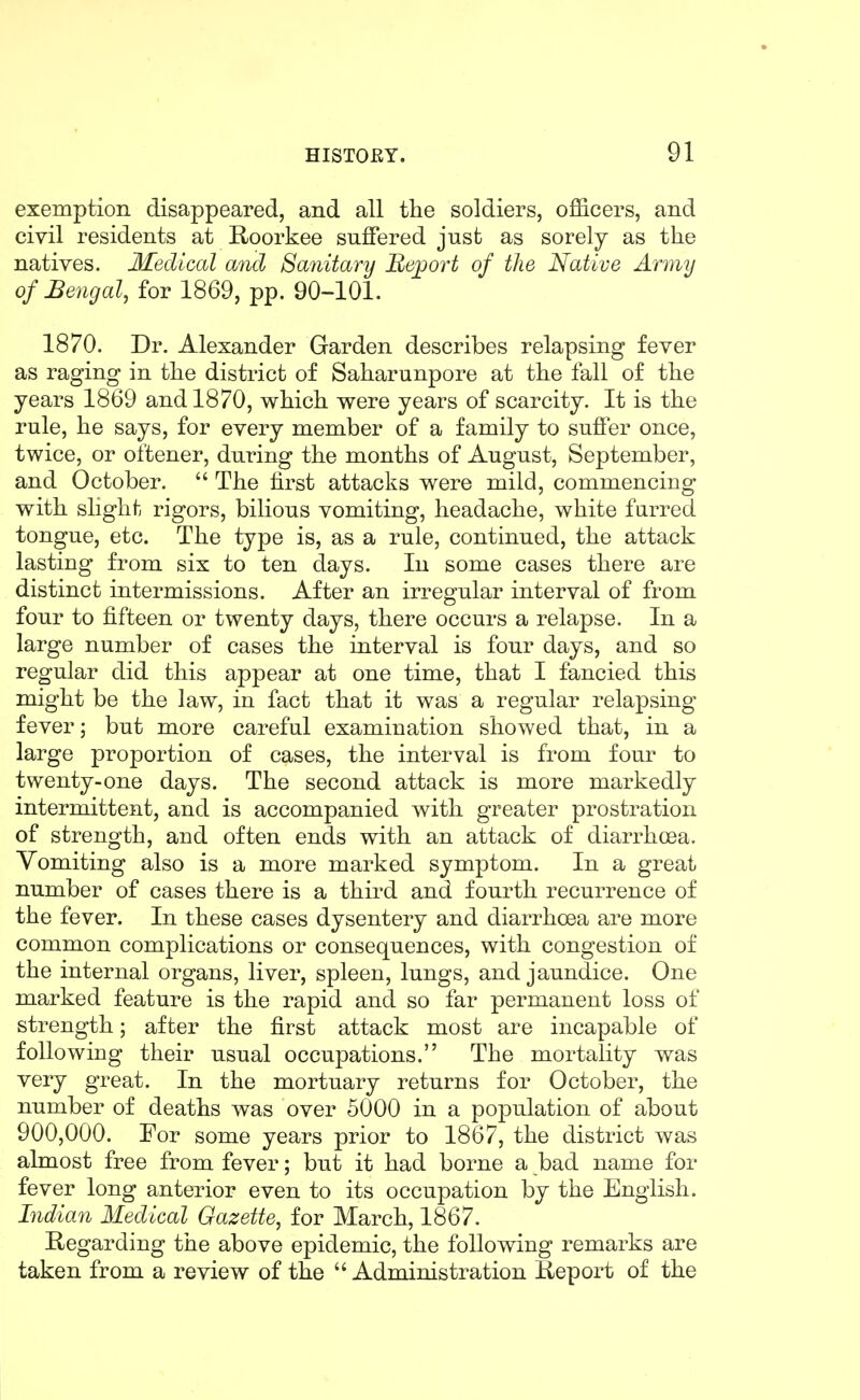 exemption disappeared, and all the soldiers, officers, and civil residents at Roorkee suffered just as sorely as the natives. Medical and Saiiitanj Bejjort of the Native Army of Bengal, for 1869, pp. 90-101. 1870. Dr. Alexander Garden describes relapsing fever as raging in the district of Saharunpore at the fall of the years 1869 and 1870, which were years of scarcity. It is the rule, he says, for every member of a family to suffer once, twice, or oftener, during the months of August, September, and October.  The first attacks were mild, commencing with slight rigors, bilious vomiting, headache, white furred tongue, etc. The type is, as a rule, continued, the attack lasting from six to ten days. In some cases there are distinct intermissions. After an irregular interval of from four to fifteen or twenty days, there occurs a relapse. In a large number of cases the interval is four days, and so regular did this appear at one time, that I fancied this might be the law, in fact that it was a regular relapsing fever; but more careful examination showed that, in a large proportion of cases, the interval is from four to twenty-one days. The second attack is more markedly intermittent, and is accompanied with greater prostration of strength, and often ends with an attack of diarrhoea. Vomiting also is a more marked symptom. In a great number of cases there is a third and fourth recurrence of the fever. In these cases dysentery and diarrhoea are more common complications or consequences, with congestion of the internal organs, liver, spleen, lungs, and jaundice. One marked feature is the rapid and so far permanent loss of strength; after the first attack most are incapable of following their usual occupations. The mortality was very great. In the mortuary returns for October, the number of deaths was over 5000 in a population of about 900,000. For some years prior to 1867, the district was almost free from fever; but it had borne a bad name for fever long anterior even to its occupation by the English. Indian Medical Gazette, for March, 1867. Regarding the above epidemic, the following remarks are taken from a review of the  Administration Report of the