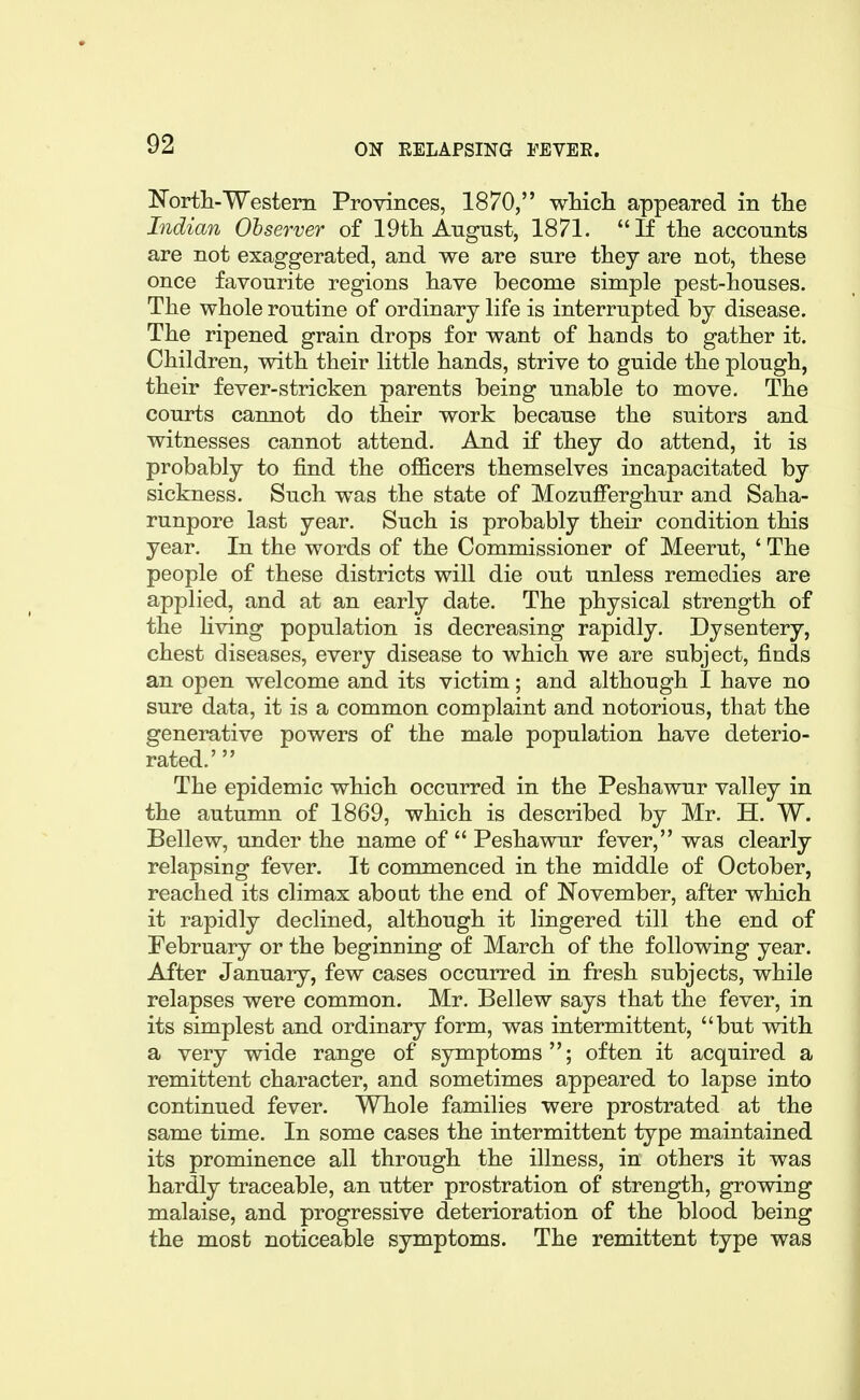 North-Western Provinces, 1870, wMch appeared in the Indian Observer of 19t]i Angnst, 1871. If the accounts are not exaggerated, and we are sure they are not, these once favourite regions have become simple pest-houses. The whole routine of ordinary life is interrupted by disease. The ripened grain drops for want of hands to gather it. Children, with their little hands, strive to guide the plough, their fever-stricken parents being unable to move. The courts cannot do their work because the suitors and witnesses cannot attend. And if they do attend, it is probably to find the officers themselves incapacitated by sickness. Such was the state of Mozufferghur and Saha- runpore last year. Such is probably their condition this year. In the words of the Commissioner of Meerut, ' The people of these districts will die out unless remedies are applied, and at an early date. The physical strength of the living population is decreasing rapidly. Dysentery, chest diseases, every disease to which we are subject, finds an open welcome and its victim; and although I have no sure data, it is a common complaint and notorious, that the generative powers of the male population have deterio- rated.' The epidemic which occurred in the Peshawur valley in the autumn of 1869, which is described by Mr. H. W. Bellew, under the name of  Peshawur fever, was clearly relapsing fever. It commenced in the middle of October, reached its climax about the end of November, after which it rapidly declined, although it lingered till the end of February or the beginning of March of the following year. After January, few cases occurred in fresh subjects, while relapses were common. Mr. Bellew says that the fever, in its simplest and ordinary form, was intermittent, but with a very wide range of symptoms; often it acquired a remittent character, and sometimes appeared to lapse into continued fever. Whole families were prostrated at the same time. In some cases the intermittent type maintained its prominence all through the illness, in others it was hardly traceable, an utter prostration of strength, growing malaise, and progressive deterioration of the blood being the most noticeable symptoms. The remittent type was