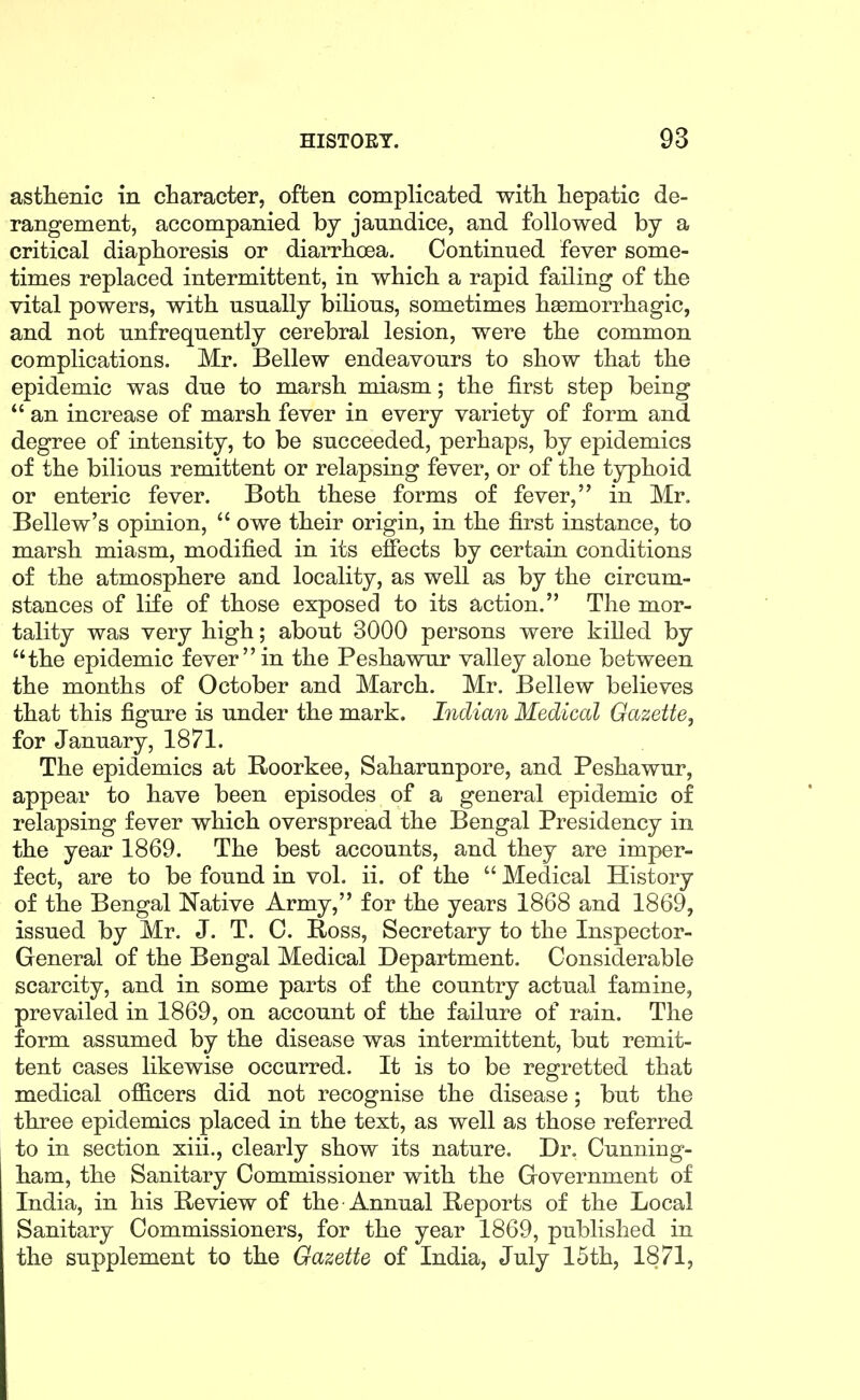 asthenic in character, often complicated with hepatic de- rangement, accompanied by jaundice, and followed by a critical diaphoresis or diarrhoea. Continued fever some- times replaced intermittent, in which a rapid failing of the vital powers, with usually bihous, sometimes hasmorrhagic, and not unfrequently cerebral lesion, were the common complications. Mr. Bellew endeavours to show that the epidemic was due to marsh miasm; the first step being  an increase of marsh fever in every variety of form and degree of intensity, to be succeeded, perhaps, by epidemics of the bilious remittent or relapsing fever, or of the typhoid or enteric fever. Both these forms of fever, in Mr. Bellew's opinion,  owe their origin, in the first instance, to marsh miasm, modified in its efiects by certain conditions of the atmosphere and locality, as well as by the circum- stances of life of those exposed to its action. The mor- tality was very high; about 3000 persons were killed by the epidemic fever in the Peshawur valley alone between the months of October and March. Mr. Bellew believes that this figure is under the mark. Indian Medical Gazette, for January, 1871. The epidemics at Roorkee, Saharunpore, and Peshawur, appear to have been episodes of a general epidemic of relapsing fever which overspread the Bengal Presidency in the year 1869. The best accounts, and they are imper- fect, are to be found in vol. ii. of the  Medical History of the Bengal Native Army, for the years 1868 and 1869, issued by Mr. J. T. C. Ross, Secretary to the Inspector- General of the Bengal Medical Department. Considerable scarcity, and in some parts of the country actual famine, prevailed in 1869, on account of the failure of rain. The form assumed by the disease was intermittent, but remit- tent cases likewise occurred. It is to be regretted that medical officers did not recognise the disease; but the three epidemics placed in the text, as well as those referred to in section xiii., clearly show its nature. Dr. Cunning- ham, the Sanitary Commissioner with the Government of India, in his Review of the Annual Reports of the Local Sanitary Commissioners, for the year 1869, published in the supplement to the Gazette of India, July 15th, 1871,