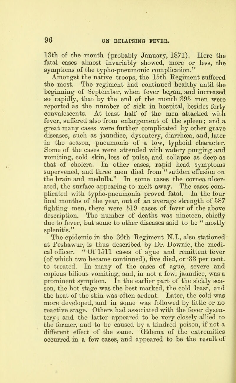 ISth of tlie month (probably January, 1871). Here the fatal cases almost invariably showed, more or less, the symptoms of the typho-pnenmonic complication.'* Amongst the native troops, the 15th Regiment suffered the most. The regiment had continued healthy until the beginning of September, when fever began, and increased so rapidly, that by the end of the month 395 men were reported as the number of sick in hospital, besides forty convalescents. At least half of the men attacked with fever, suffered also from enlargement of the spleen; and a great many cases were further complicated by other grave diseases, such as jaundice, dysentery, diarrhoea, and, later in the season, pneumonia of a low, typhoid character. Some of the cases were attended with watery purging and vomiting, cold skin, loss of pulse, and collapse as deep as that of cholera. In other cases, rapid head symptoms supervened, and three men died from  sudden effusion on the brain and medulla. In some cases the cornea ulcer- ated, the surface appearing to melt away. The cases com- plicated with typho-pneumonia proved fatal. In the four final months of the year, out of an average strength of 587 fighting men, there were 519 cases of fever of the above description. The number of deaths was nineteen, chiefly due to fever, but some to other diseases said to be  mostly splenitis. The epidemic in the 36th Regiment N.I., also stationed at Peshawur, is thus described by Dr. Downie, the medi- cal ofi&cer.  Of 1511 cases of ague and remittent fever (of which two became continued), five died, or '33 per cent, to treated. In many of the cases of ague, severe and copious bilious vomiting, and, in not a few, jaundice, was a prominent symptom. In the earlier part of the sickly sea- son, the hot stage was the best marked, the cold least, and the heat of the skin was often ardent. Later, the cold was more developed, and in some was followed by little or no reactive stage. Others had associated with the fever dysen- tery ; and the latter appeared to be very closely allied to the former, and to be caused by a kindred poison, if not a different effect of the same. (Edema of the extremities occurred in a few cases, and appeared to be the result of