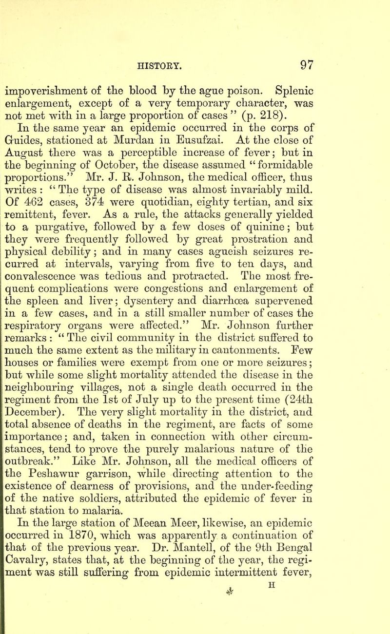 impoverisliment of tlie blood by the ague poison. Splenic enlargement, except of a very temporary character, was not met with in a large proportion of cases  (p. 218). In the same year an epidemic occurred in the corps of Guides, stationed at Murdan in Eusufzai. At the close of August there was a perceptible increase of fever; but in the beginning of October, the disease assumed  formidable proportions. Mr. J. R. Johnson, the medical officer, thus writes :  The type of disease was almost invariably mild. : Of 462 cases, 374 were quotidian, eighty tertian, and six remittent, fever. As a rule, the attacks generally yielded I to a purgative, followed by a few doses of quinine; but I they were frequently followed by great prostration and I physical debility; and in many cases agueish seizures re- curred at intervals, varying from five to ten days, and convalescence was tedious and protracted. The most fre- quent complications were congestions and enlargement of the spleen and liver; dysentery and diarrhoea supervened in a few cases, and in a still smaller number of cases the respiratory organs were affected. Mr. Johnson further remarks :  The civil community in the district suffered to much the same extent as the military in cantonments. Few houses or families were exempt from one or more seizures; but while some slight mortality attended the disease in the neighbouring villages, not a single death occurred in the regiment from the 1st of July up to the present time (24th December), The very slight mortality in the district, and total absence of deaths in the regiment, are facts of some importance; and, taken in connection with other circum- stances, tend to prove the purely malarious nature of the outbreak. Like Mr. Johnson, all the medical officers of the Peshawur garrison, while directing attention to the existence of dearness of provisions, and the under-feeding of the native soldiers, attributed the epidemic of fever in that station to malaria. In the large station of Meean Meer, likewise, an epidemic occurred in 1870, which was apparently a continuation of that of the previous year. Dr. Mantell, of the 9th Bengal Cavalry, states that, at the beginning of the year, the regi- ment was still suffering from epidemic intermittent fever,
