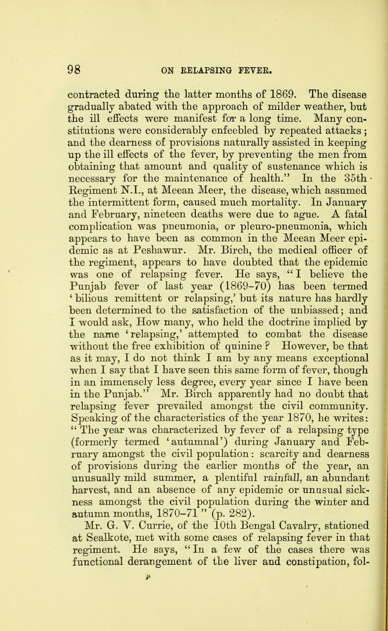 contracted during the latter months of 1869. The disease gradually abated with the approach of milder weather, but the ill effects were manifest for a long time. Many con- stitutions were considerably enfeebled by repeated attacks ; and the dearness of provisions naturally assisted in keeping up the ill effects of the fever, by preventing the men from obtainiug that amount and quality of sustenance which is necessary for the maintenance of health. In the 35th • Regiment N.I., at Meean Meer, the disease, which assumed the intermittent form, caused much mortality. In January and February, nineteen deaths were due to ague. A fatal complication was pneumonia, or pi euro-pneumonia, which appears to have been as common in the Meean Meer epi- demic as at Peshawur. Mr. Birch, the medical officer of the regiment, appears to have doubted that the epidemic was one of relapsing fever. He says,  I believe the Punjab fever of last year (1869-70) has been termed ' bilious remittent or relapsing,' but its nature has hardly been determined to the satisfaction of the unbiassed; and I would ask, How many, who held the doctrine implied by the name 'relapsing,' attempted to combat the disease without the free exhibition of quinine ? However, be that as it may, I do not think I am by any means exceptional when I say that I have seen this same form of fever, though in an immensely less degree, every year since I have been in the Punjab. Mr. Birch apparently had no doubt that relapsing fever prevailed amongst the civil community. Speaking of the characteristics of the year 1870, he writes:  The year was characterized by fever of a relapsing type (formerly termed 'autumnal') during January and Feb- ruary amongst the civil population: scarcity and dearness of provisions during the earlier months of the year, an unusually mild summer, a plentiful rainfall, an abundant harvest, and an absence of any epidemic or unusual sick- ness amongst the civil population during the winter and autumn months, 1870-71  (p. 282). Mr. G. V. Currie, of the 10th Bengal Cavalry, stationed at Sealkote, met with some cases of relapsing fever in that regiment. He says, In a few of the cases there was functional derangement of the liver and constipation, fol-