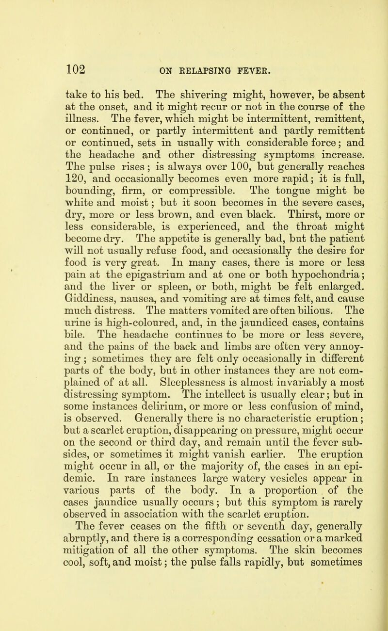 take to his bed. The shivering might, however, be absent at the onset, and it might recur or not in the course of the illness. The fever, which might be intermittent, remittent, or continued, or partly intermittent and partly remittent or continued, sets in usually with considerable force; and the headache and other distressing symptoms increase. The pulse rises ; is always over 100, but generally reaches 120, and occasionally becomes even more rapid; it is full, bounding, firm, or compressible. The tongue might be white and moist; but it soon becomes in the severe cases, dry, more or less brown, and even black. Thirst, more or less considerable, is experienced, and the throat might become dry. The appetite is generally bad, but the patient will not usually refuse food, and occasionally the desire for food is very great. In many cases, there is more or less pain at the epigastrium and at one or both hypochondria; and the liver or spleen, or both, might be felt enlarged. Giddiness, nausea, and vomiting are at times felt, and cause much distress. The matters vomited are often bilious. The urine is high-coloured, and, in the jaundiced cases, contains bile. The headache continues to be more or less severe, and the pains of the back and limbs are often very annoy- ing ; sometimes they are felt only occasionally in different parts of the body, but in other instances they are not com- plained of at all. Sleeplessness is almost invariably a most distressing symptom. The intellect is usually clear; but in some instances delirium, or more or less confusion of mind, is observed. Generally there is no characteristic eruption; but a scarlet eruption, disappearing on pressure, might occur on the second or third day, and remain until the fever sub- sides, or sometimes it might vanish earlier. The eruption might occur in all, or the majority of, the cases in an epi- demic. In rare instances large watery vesicles appear in various parts of the body. In a proportion of the cases jaundice usually occurs; but this symptom is rarely observed in association with the scarlet eruption. The fever ceases on the fifth or seventh day, generally abruptly, and there is a corresponding cessation or a marked mitigation of all the other symptoms. The skin becomes cool, soft, and moist; the pulse falls rapidly, but sometimes
