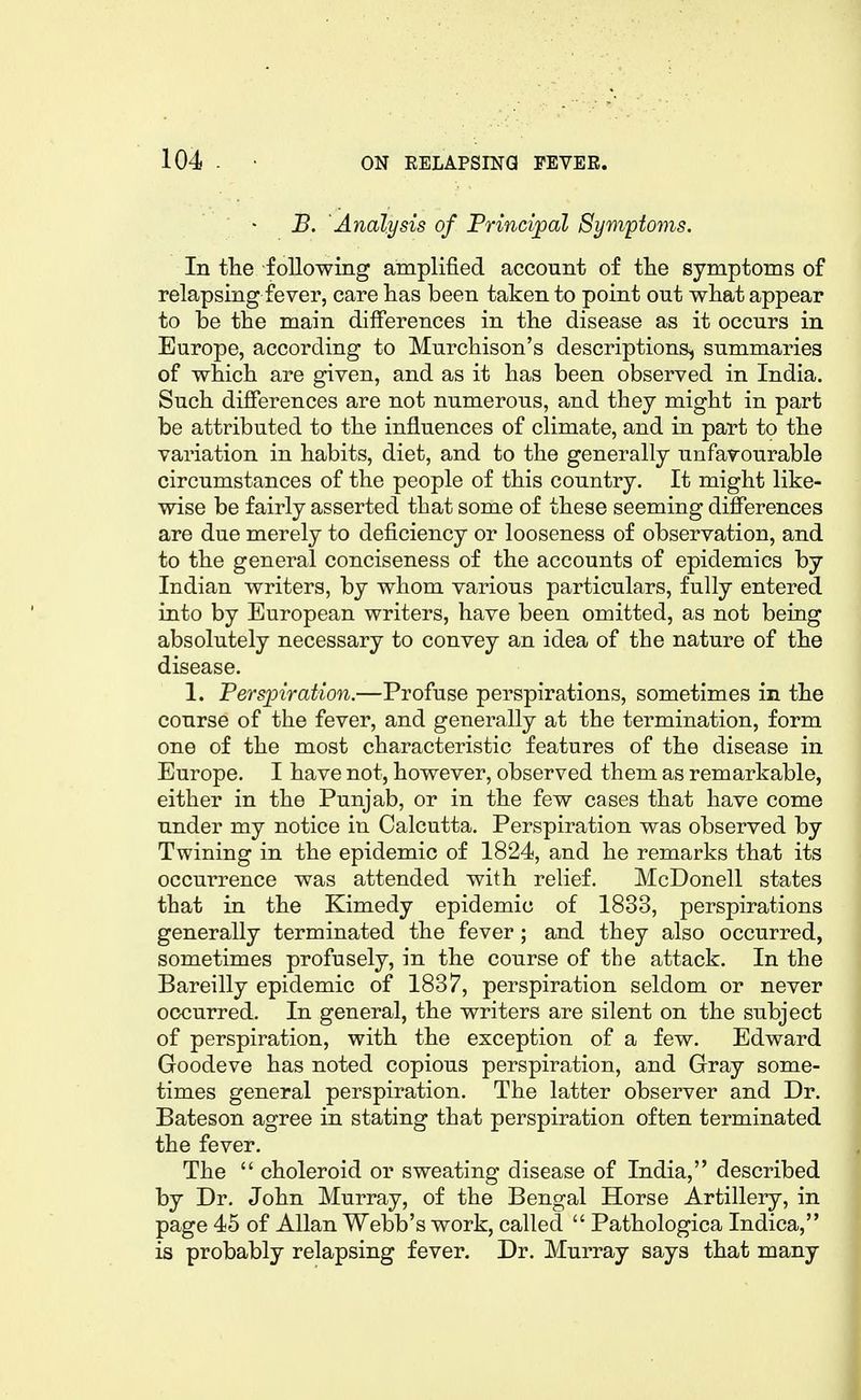 B. Analysis of Princijpal Symptoms. In tlie following amplified account of the symptoms of relapsing fever, care has been taken to point out what appear to be the main differences in the disease as it occurs in Europe, according to Murchison's descriptions, summaries of which are given, and as it has been observed in India. Such differences are not numerous, and they might in part be attributed to the influences of climate, and in part to the variation in habits, diet, and to the generally unfavourable circumstances of the people of this country. It might like- wise be fairly asserted that some of these seeming differences are due merely to deficiency or looseness of observation, and to the general conciseness of the accounts of epidemics by Indian writers, by whom various particulars, fully entered into by European writers, have been omitted, as not being absolutely necessary to convey an idea of the nature of the disease. 1. Persjoiration.—Profuse perspirations, sometimes in the course of the fever, and generally at the termination, form one of the most characteristic features of the disease in Europe. I have not, however, observed them as remarkable, either in the Punjab, or in the few cases that have come under my notice in Calcutta. Perspiration was observed by Twining in the epidemic of 1824, and he remarks that its occurrence was attended with relief. McDonell states that in the Kimedy epidemic of 1833, perspirations generally terminated the fever; and they also occurred, sometimes profusely, in the course of the attack. In the Bareilly epidemic of 1837, perspiration seldom or never occurred. In general, the writers are silent on the subject of perspiration, with the exception of a few. Edward Goodeve has noted copious perspiration, and Gray some- times general perspiration. The latter observer and Dr. Bateson agree in stating that perspiration often terminated the fever. The choleroid or sweating disease of India, described by Dr. John Murray, of the Bengal Horse Artillery, in page 45 of Allan Webb's work, called Pathologica Indica, is probably relapsing fever. Dr. Murray says that many