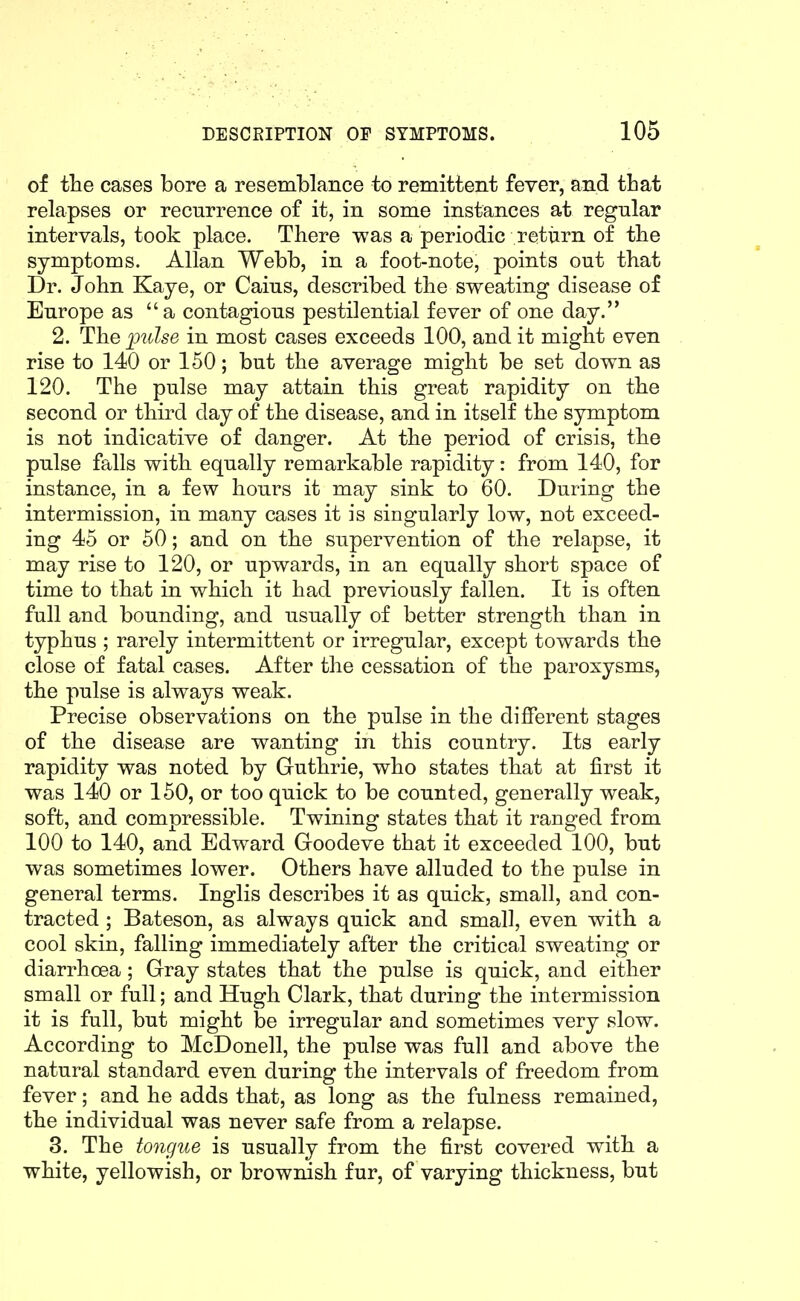 of the cases bore a resemblance to remittent fever, and tbat relapses or recurrence of it, in some instances at regular intervals, took place. There was a periodic retiirn of tbe symptoms. Allan Webb, in a foot-note, points out that Dr. John Kaye, or Caius, described the sweating disease of Europe as a contagious pestilential fever of one day. 2. The 2^ulse in most cases exceeds 100, and it might even rise to 140 or 150; but the average might be set down as 120. The pulse may attain this great rapidity on the second or third day of the disease, and in itself the symptom is not indicative of danger. At the period of crisis, the pulse falls with equally remarkable rapidity: from 140, for instance, in a few hours it may sink to 60. During the intermission, in many cases it is singularly low, not exceed- ing 45 or 50; and on the supervention of the relapse, it may rise to 120, or upwards, in an equally short space of time to that in which it had previously fallen. It is often full and bounding, and usually of better strength than in typhus ; rarely intermittent or irregular, except towards the close of fatal cases. After the cessation of the paroxysms, Precise observations on the pulse in the different stages of the disease are wanting in this country. Its early rapidity was noted by Guthrie, who states that at first it was 140 or 150, or too quick to be counted, generally weak, soft, and compressible. Twining states that it ranged from 100 to 140, and Edward Goodeve that it exceeded 100, but was sometimes lower. Others have alluded to the pulse in general terms. Inglis describes it as quick, small, and con- tracted ; Bateson, as always quick and small, even with a cool skin, falling immediately after the critical sweating or diarrhoea; Gray states that the pulse is quick, and either small or full; and Hugh Clark, that during the intermission it is full, but might be irregular and sometimes very slow. According to McDonell, the pulse was full and above the natural standard even during the intervals of freedom from fever; and he adds that, as long as the fulness remained, the individual was never safe from a relapse. 3. The tongue is usually from the first covered with a white, yellowish, or brownish fur, of varying thickness, but