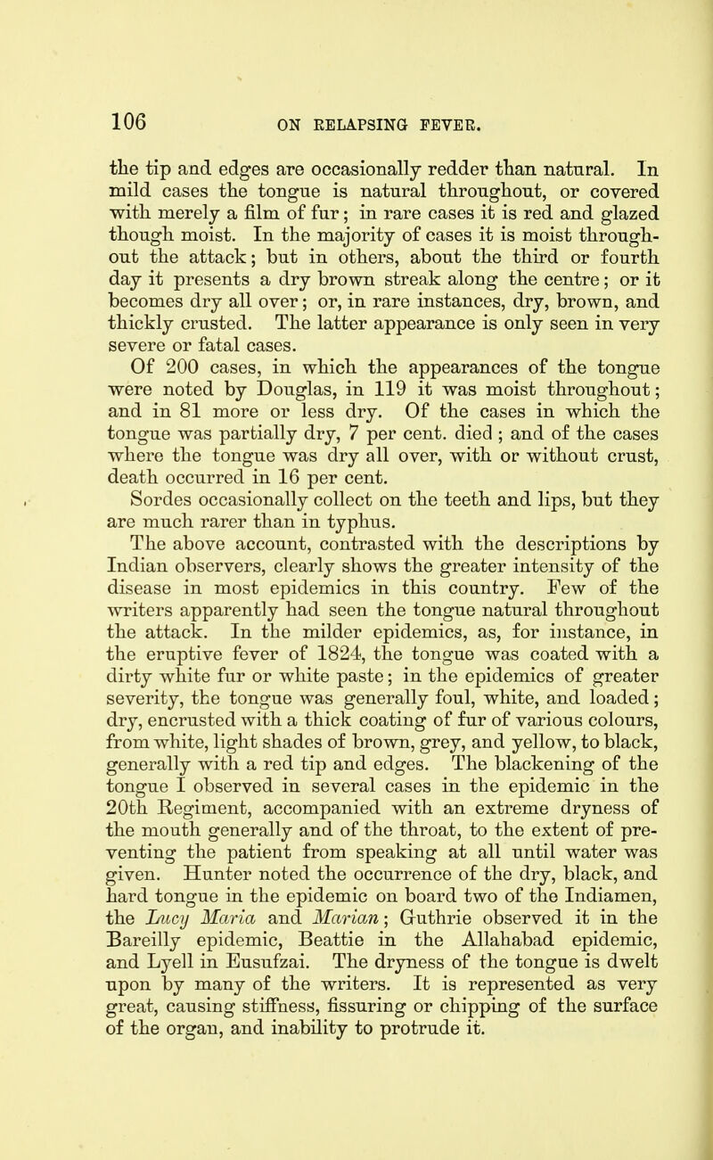 the tip and edges are occasionally redder tlian natural. In mild cases the tongue is natural throughout, or covered with merely a film of fur; in rare cases it is red and glazed though moist. In the majority of cases it is moist through- out the attack; but in others, about the third or fourth day it presents a dry brown streak along the centre; or it becomes dry all over; or, in rare instances, dry, brown, and thickly crusted. The latter appearance is only seen in very severe or fatal cases. Of 200 cases, in which the appearances of the tongue were noted by Douglas, in 119 it was moist throughout; and in 81 more or less dry. Of the cases in which the tongue was partially dry, 7 per cent, died ; and of the cases where the tongue was dry all over, with or without crust, death occurred in 16 per cent. Sordes occasionally collect on the teeth and lips, but they are much rarer than in typhus. The above account, contrasted with the descriptions by Indian observers, clearly shows the greater intensity of the disease in most epidemics in this country. Few of the writers apparently had seen the tongue natural throughout the attack. In the milder epidemics, as, for instance, in the eruptive fever of 1824, the tongue was coated with a dirty white fur or white paste; in the epidemics of greater severity, the tongue was generally foul, white, and loaded; dry, encrusted with a thick coating of fur of various colours, from white, light shades of brown, grey, and yellow, to black, generally with a red tip and edges. The blackening of the tongue I observed in several cases in the epidemic in the 20th Regiment, accompanied with an extreme dryness of the mouth generally and of the throat, to the extent of pre- venting the patient from speaking at all until water was given. Hunter noted the occurrence of the dry, black, and hard tongue in the epidemic on board two of the Indiamen, the Lfiicy Maria and Marian; Gruthrie observed it in the Bareilly epidemic, Beattie in the Allahabad epidemic, and Lyell in Eusufzai. The dryness of the tongue is dwelt upon by many of the writers. It is represented as very great, causing stiffness, Assuring or chipping of the surface of the organ, and inability to protrude it.