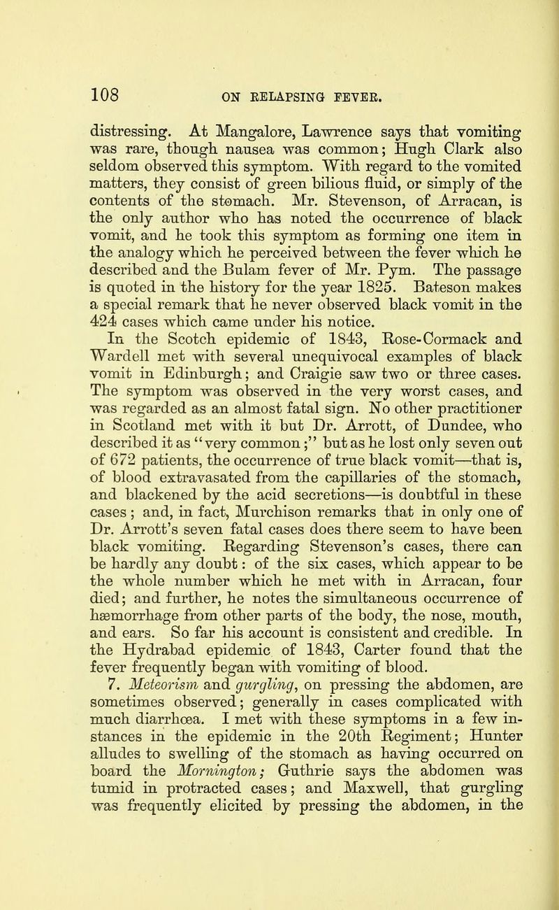 distressing. At Mangalore, Lawrence says that vomiting was rare, though, nausea was common; Hugh Clark also seldom observed this symptom. With regard to the vomited matters, they consist of green bilious fluid, or simply of the contents of the stomach. Mr. Stevenson, of Arracan, is the only author who has noted the occurrence of black vomit, and he took this symptom as forming one item in the analogy which he perceived between the fever which he described and the Bulam fever of Mr. Pym. The passage is quoted in the history for the year 1825. Bateson makes a special remark that he never observed black vomit in the 424 cases which came under his notice. In the Scotch epidemic of 1843, Rose-Cormack and Wardell met with several unequivocal examples of black vomit in Edinburgh; and Craigie saw two or three cases. The symptom was observed in the very worst cases, and was regarded as an almost fatal sign. No other practitioner in Scotland met with it but Dr. Arrott, of Dundee, who described it as very common; but as he lost only seven out of 672 patients, the occurrence of true black vomit—tbat is, of blood extravasated from the capillaries of the stomach, and blackened by the acid secretions—is doubtful in these cases; and, in fact, Murchison remarks that in only one of Dr. Arrott's seven fatal cases does there seem to have been black vomiting. Regarding Stevenson's cases, there can be hardly any doubt: of the six cases, which appear to be the whole number which he met with in Arracan, four died; and further, he notes the simultaneous occurrence of haemorrhage from other parts of the body, the nose, mouth, and ears. So far his account is consistent and credible. In the Hydrabad epidemic of 1843, Carter found that the fever frequently began with vomiting of blood. 7. Meteorism and gurgling, on pressing the abdomen, are sometimes observed; generally in cases complicated with much diarrhoea. I met with these symptoms in a few in- stances in the epidemic in the 20th Regiment; Hunter alludes to swelling of the stomach as having occurred on board the Mornington; Guthrie says the abdomen was tumid in protracted cases; and Maxwell, that gurgling was frequently elicited by pressing the abdomen, in the